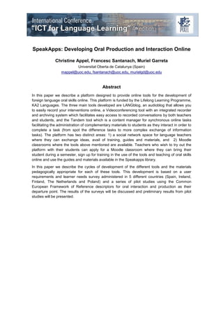 SpeakApps: Developing Oral Production and Interaction Online

              Christine Appel, Francesc Santanach, Muriel Garreta
                         Universitat Oberta de Catalunya (Spain)
                  mappel@uoc.edu, fsantanach@uoc.edu, murielgd@uoc.edu



                                           Abstract
In this paper we describe a platform designed to provide online tools for the development of
foreign language oral skills online. This platform is funded by the Lifelong Learning Programme,
KA2 Languages. The three main tools developed are LANGblog, an audioblog that allows you
to easily record your interventions online, a Videoconferencing tool with an integrated recorder
and archiving system which facilitates easy access to recorded conversations by both teachers
and students, and the Tandem tool which is a content manager for synchronous online tasks
facilitating the administration of complementary materials to students as they interact in order to
complete a task (from spot the difference tasks to more complex exchange of information
tasks). The platform has two distinct areas: 1) a social network space for language teachers
where they can exchange ideas, avail of training, guides and materials, and 2) Moodle
classrooms where the tools above mentioned are available. Teachers who wish to try out the
platform with their students can apply for a Moodle classroom where they can bring their
student during a semester, sign up for training in the use of the tools and teaching of oral skills
online and use the guides and materials available in the Speakapps library.
In this paper we describe the cycles of development of the different tools and the materials
pedagogically appropriate for each of these tools. This development is based on a user
requirements and learner needs survey administered in 5 different countries (Spain, Ireland,
Finland, The Netherlands and Poland) and a series of pilot studies using the Common
European Framework of Reference descriptors for oral interaction and production as their
departure point. The results of the surveys will be discussed and preliminary results from pilot
studies will be presented.
 