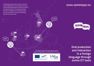 The Speakapps project seeks to offer a way for all
foreign language learners and teachers to practice                                                               www.speakapps.eu
and evaluate speaking skills at a distance or beyond
the physical classroom. The activities and tools
provided in SpeakApps can be used both within
face-to-face courses and as the main speaking
activities for online courses.



                                                                                                  ´´
                                                                                               Czesc!
                                                                     SV




                        GA



                                                  NL
                        EN
                                                                PL
 Hola!



                                                                                                                    Oral production
                                                            This project has been funded with support from the
                                                       Lifelong Learning Programme of the European Commission.
                                                                                                                     and interaction
                                                                                                                         in a foreign
                                        CA




                                                                                                                  language through
                                                                                                                     online ICT tools
 