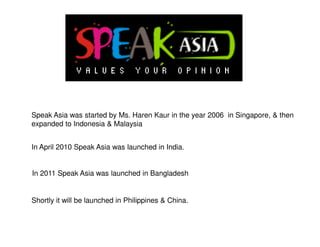 Speak Asia was started by Ms. Haren Kaur in the year 2006 in Singapore, & then
expanded to Indonesia & Malaysia


In April 2010 Speak Asia was launched in India.


In 2011 Speak Asia was launched in Bangladesh


Shortly it will be launched in Philippines & China.
 