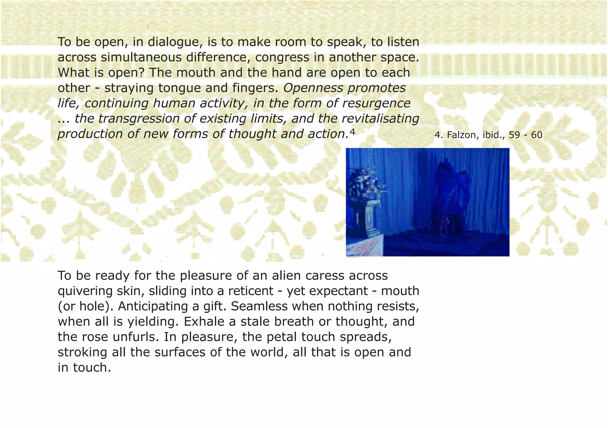 To be open, in dialogue, is to make room to speak, to listen
across simultaneous difference, congress in another space.
What is open? The mouth and the hand are open to each
other - straying tongue and fingers. Openness promotes
life, continuing human activity, in the form of resurgence
... the transgression of existing limits, and the revitalisating
production of new forms of thought and action.4                    4. Falzon, ibid., 59 - 60




To be ready for the pleasure of an alien caress across
quivering skin, sliding into a reticent - yet expectant - mouth
(or hole). Anticipating a gift. Seamless when nothing resists,
when all is yielding. Exhale a stale breath or thought, and
the rose unfurls. In pleasure, the petal touch spreads,
stroking all the surfaces of the world, all that is open and
in touch.
 