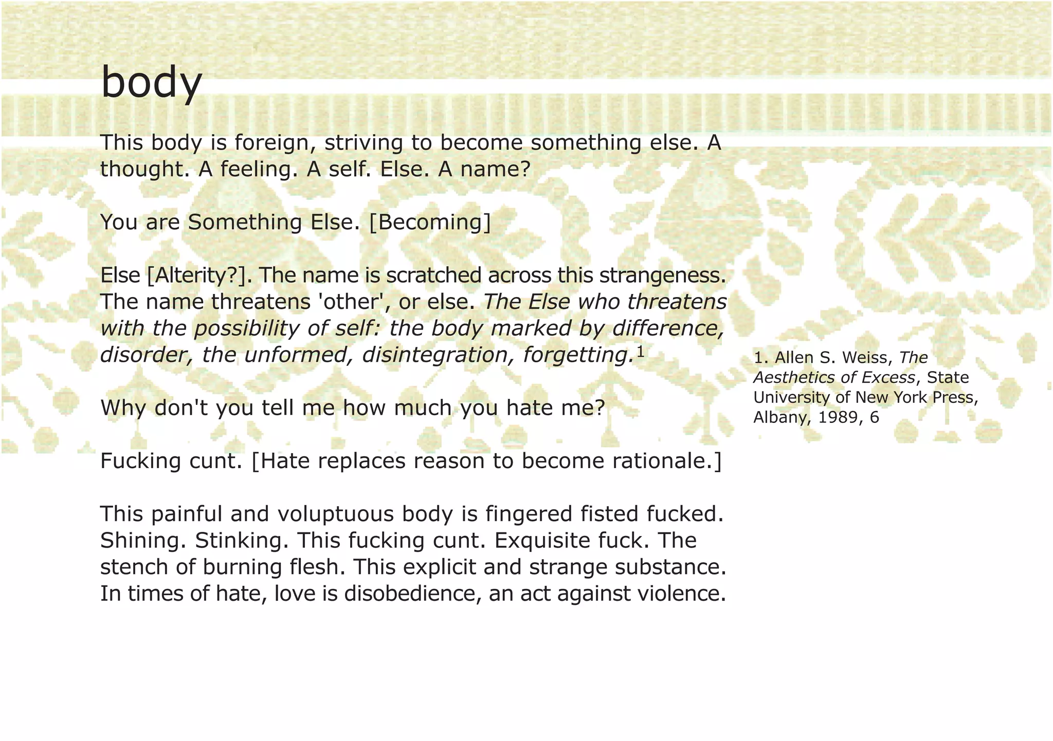 body
This body is foreign, striving to become something else. A
thought. A feeling. A self. Else. A name?

You are Something Else. [Becoming]

Else [Alterity?]. The name is scratched across this strangeness.
The name threatens 'other', or else. The Else who threatens
with the possibility of self: the body marked by difference,
disorder, the unformed, disintegration, forgetting.1               1. Allen S. Weiss, The
                                                                   Aesthetics of Excess, State
                                                                   University of New York Press,
Why don't you tell me how much you hate me?                        Albany, 1989, 6

Fucking cunt. [Hate replaces reason to become rationale.]

This painful and voluptuous body is fingered fisted fucked.
Shining. Stinking. This fucking cunt. Exquisite fuck. The
stench of burning flesh. This explicit and strange substance.
In times of hate, love is disobedience, an act against violence.
 