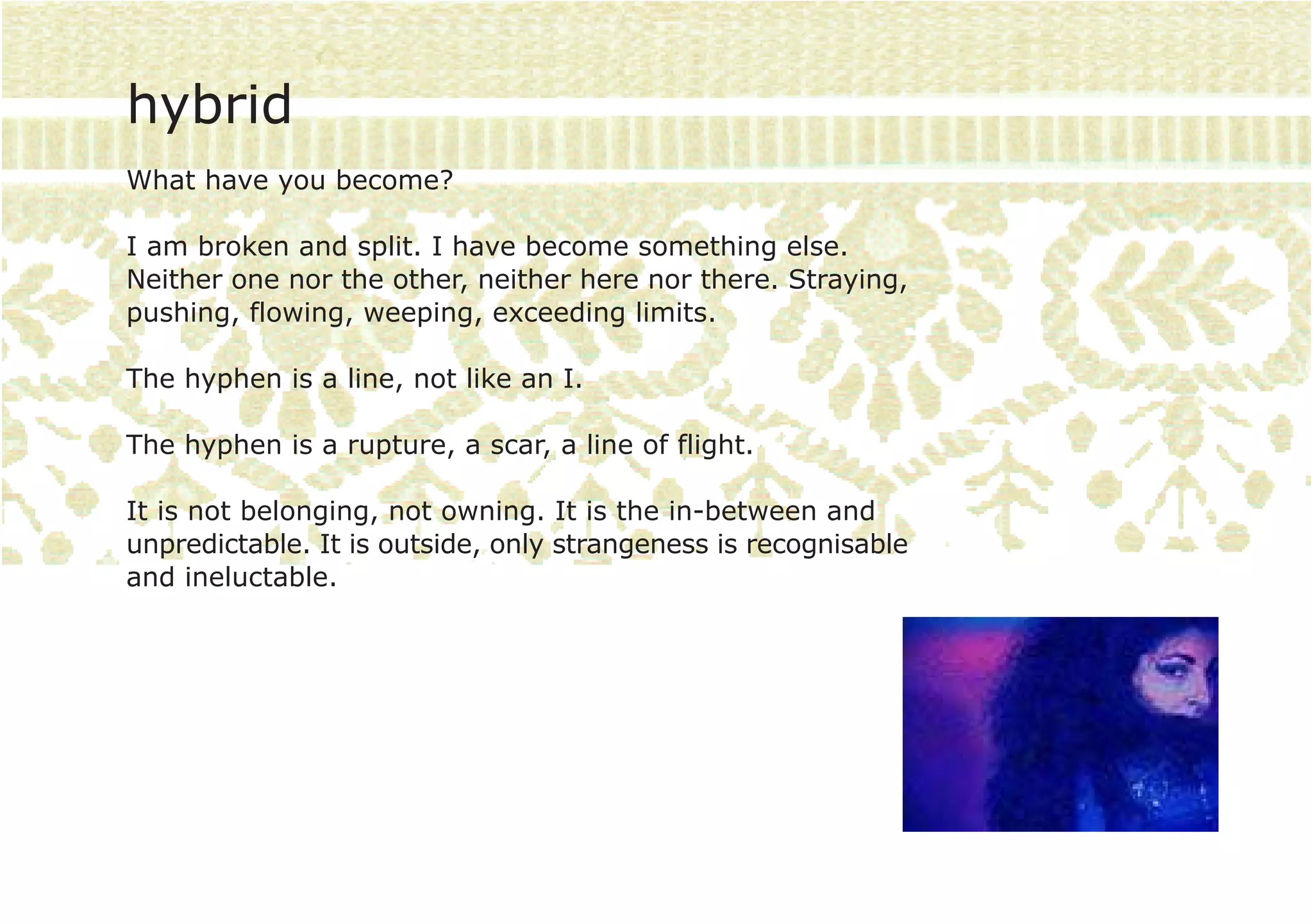 hybrid
What have you become?

I am broken and split. I have become something else.
Neither one nor the other, neither here nor there. Straying,
pushing, flowing, weeping, exceeding limits.

The hyphen is a line, not like an I.

The hyphen is a rupture, a scar, a line of flight.

It is not belonging, not owning. It is the in-between and
unpredictable. It is outside, only strangeness is recognisable
and ineluctable.
 