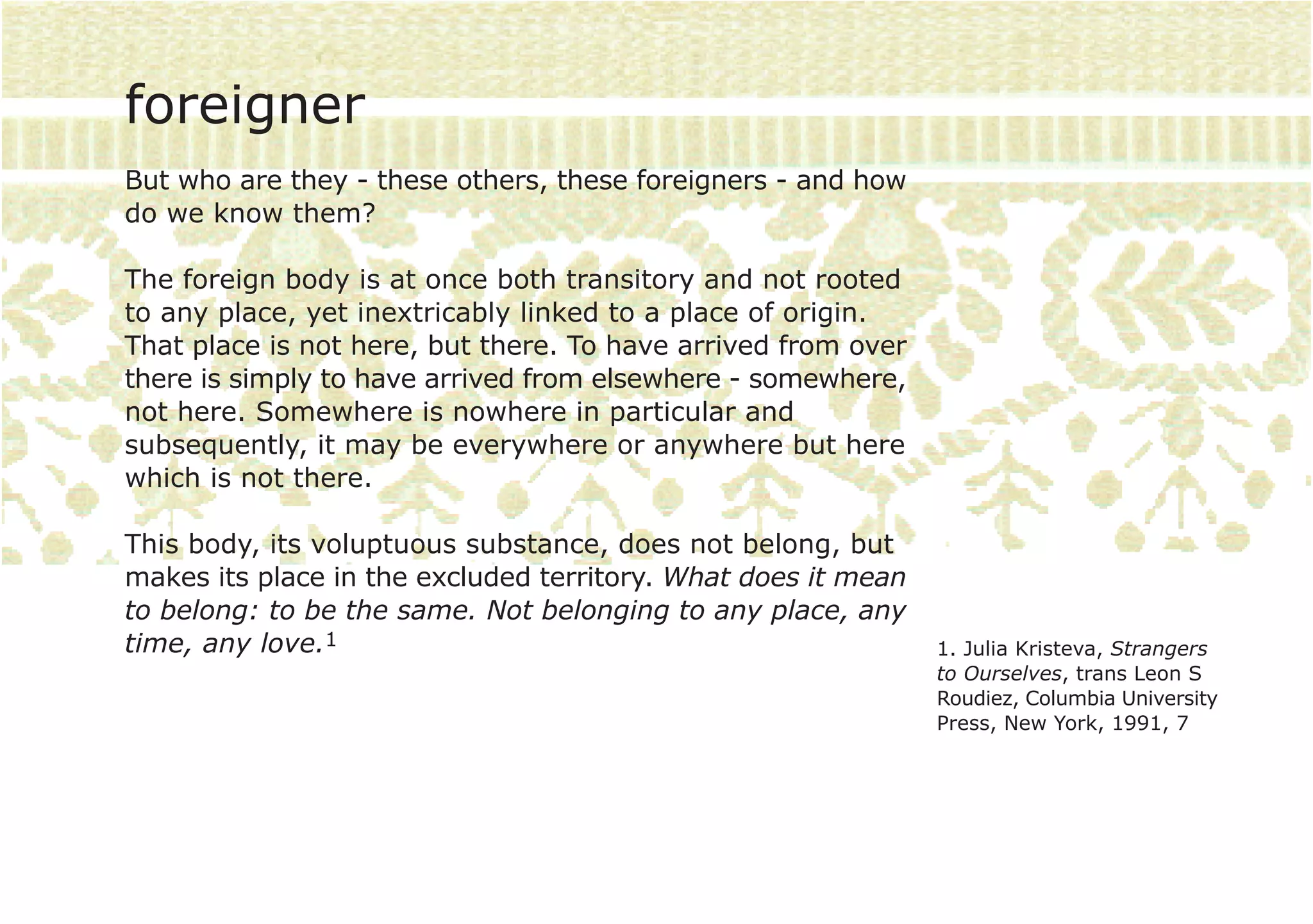 foreigner
But who are they - these others, these foreigners - and how
do we know them?

The foreign body is at once both transitory and not rooted
to any place, yet inextricably linked to a place of origin.
That place is not here, but there. To have arrived from over
there is simply to have arrived from elsewhere - somewhere,
not here. Somewhere is nowhere in particular and
subsequently, it may be everywhere or anywhere but here
which is not there.

This body, its voluptuous substance, does not belong, but
makes its place in the excluded territory. What does it mean
to belong: to be the same. Not belonging to any place, any
time, any love.1                                               1. Julia Kristeva, Strangers
                                                               to Ourselves, trans Leon S
                                                               Roudiez, Columbia University
                                                               Press, New York, 1991, 7
 