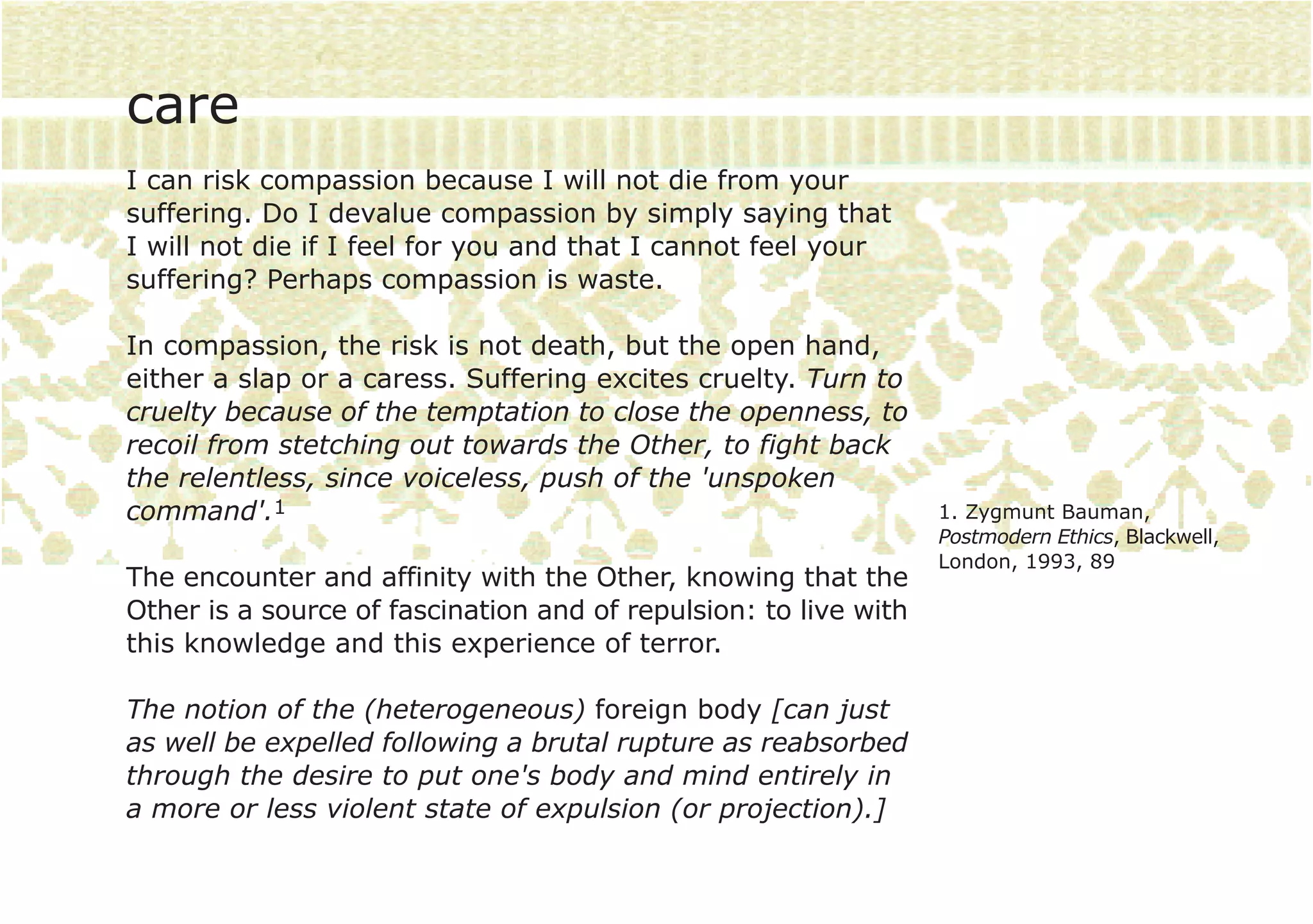 care
I can risk compassion because I will not die from your
suffering. Do I devalue compassion by simply saying that
I will not die if I feel for you and that I cannot feel your
suffering? Perhaps compassion is waste.

In compassion, the risk is not death, but the open hand,
either a slap or a caress. Suffering excites cruelty. Turn to
cruelty because of the temptation to close the openness, to
recoil from stetching out towards the Other, to fight back
the relentless, since voiceless, push of the 'unspoken
command'.1                                                        1. Zygmunt Bauman,
                                                                  Postmodern Ethics, Blackwell,
                                                                  London, 1993, 89
The encounter and affinity with the Other, knowing that the
Other is a source of fascination and of repulsion: to live with
this knowledge and this experience of terror.

The notion of the (heterogeneous) foreign body [can just
as well be expelled following a brutal rupture as reabsorbed
through the desire to put one's body and mind entirely in
a more or less violent state of expulsion (or projection).]
 