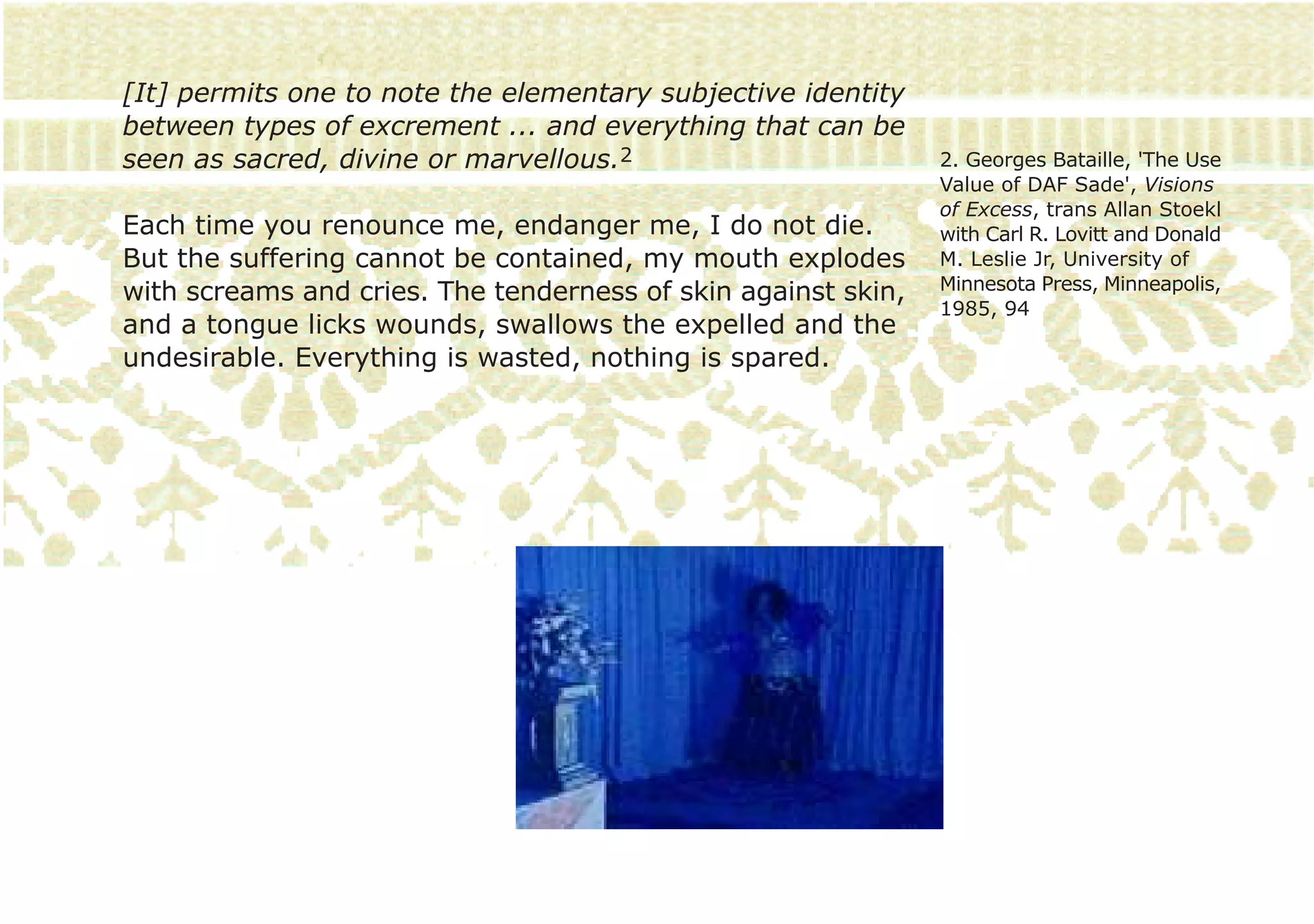 [It] permits one to note the elementary subjective identity
between types of excrement ... and everything that can be
seen as sacred, divine or marvellous.2                         2. Georges Bataille, 'The Use
                                                               Value of DAF Sade', Visions
                                                               of Excess, trans Allan Stoekl
Each time you renounce me, endanger me, I do not die.          with Carl R. Lovitt and Donald
But the suffering cannot be contained, my mouth explodes       M. Leslie Jr, University of
with screams and cries. The tenderness of skin against skin,   Minnesota Press, Minneapolis,
                                                               1985, 94
and a tongue licks wounds, swallows the expelled and the
undesirable. Everything is wasted, nothing is spared.
 