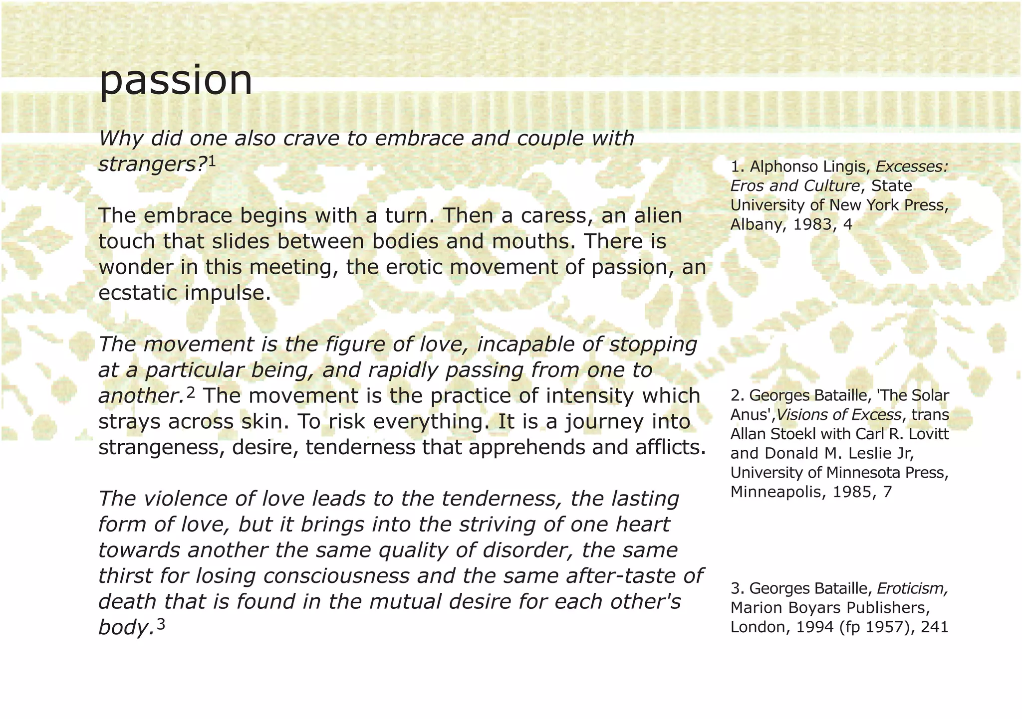 passion
Why did one also crave to embrace and couple with
strangers?1                                                     1. Alphonso Lingis, Excesses:
                                                                Eros and Culture, State
                                                                University of New York Press,
The embrace begins with a turn. Then a caress, an alien         Albany, 1983, 4
touch that slides between bodies and mouths. There is
wonder in this meeting, the erotic movement of passion, an
ecstatic impulse.

The movement is the figure of love, incapable of stopping
at a particular being, and rapidly passing from one to
another.2 The movement is the practice of intensity which       2. Georges Bataille, 'The Solar
                                                                Anus',Visions of Excess, trans
strays across skin. To risk everything. It is a journey into
                                                                Allan Stoekl with Carl R. Lovitt
strangeness, desire, tenderness that apprehends and afflicts.   and Donald M. Leslie Jr,
                                                                University of Minnesota Press,
                                                                Minneapolis, 1985, 7
The violence of love leads to the tenderness, the lasting
form of love, but it brings into the striving of one heart
towards another the same quality of disorder, the same
thirst for losing consciousness and the same after-taste of
                                                                3. Georges Bataille, Eroticism,
death that is found in the mutual desire for each other's       Marion Boyars Publishers,
body.3                                                          London, 1994 (fp 1957), 241
 