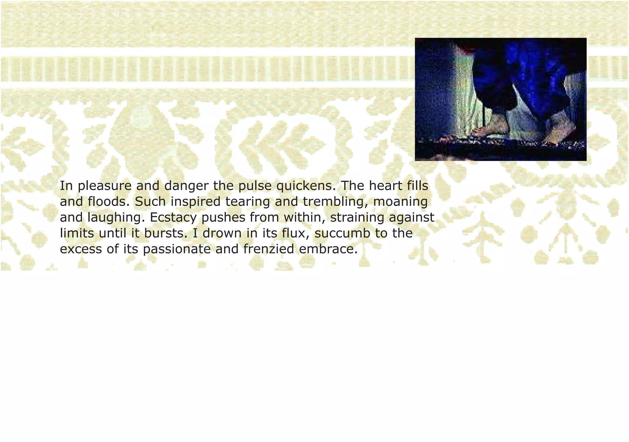 In pleasure and danger the pulse quickens. The heart fills
and floods. Such inspired tearing and trembling, moaning
and laughing. Ecstacy pushes from within, straining against
limits until it bursts. I drown in its flux, succumb to the
excess of its passionate and frenzied embrace.
 