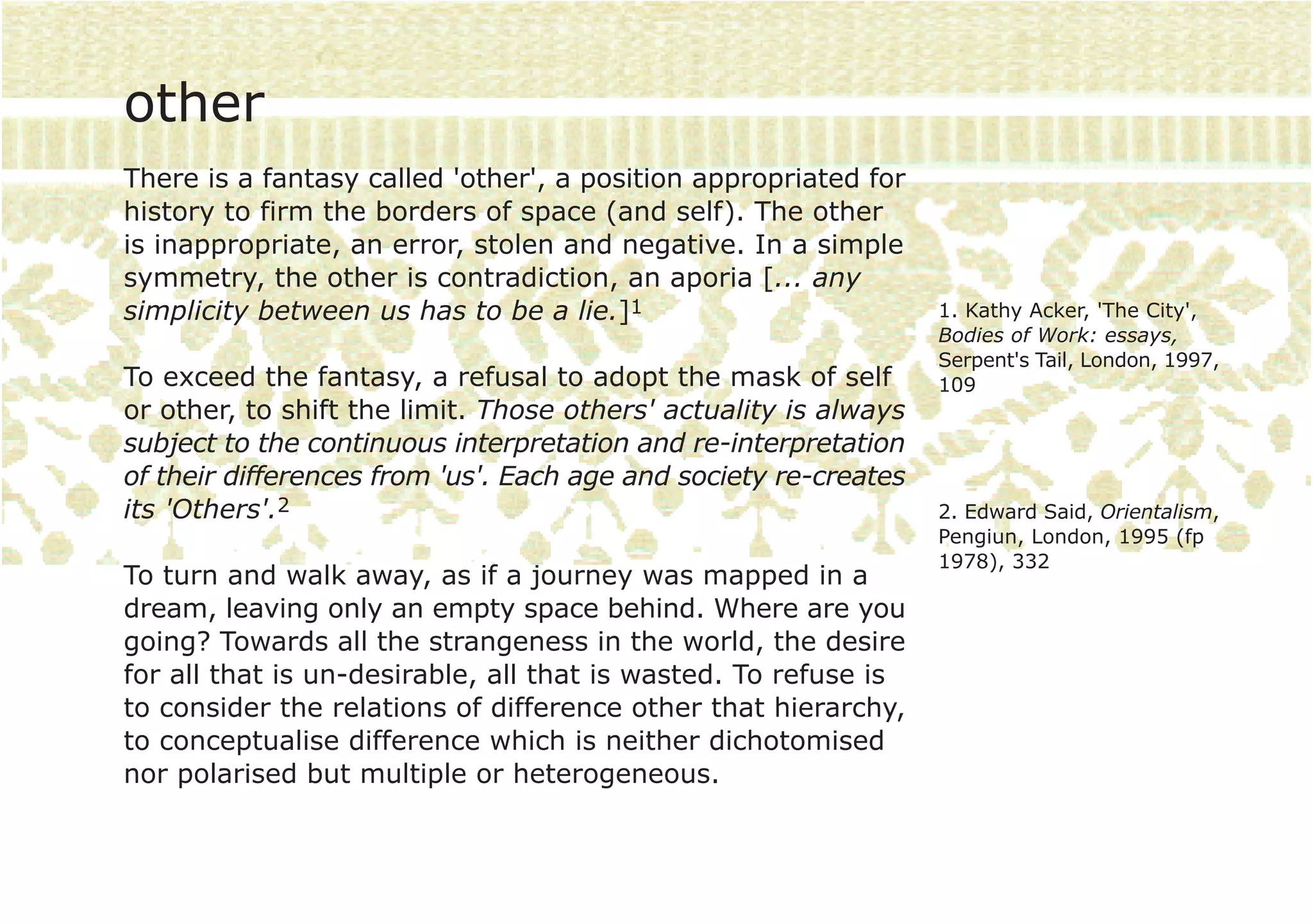other
There is a fantasy called 'other', a position appropriated for
history to firm the borders of space (and self). The other
is inappropriate, an error, stolen and negative. In a simple
symmetry, the other is contradiction, an aporia [... any
simplicity between us has to be a lie.]1                          1. Kathy Acker, 'The City',
                                                                  Bodies of Work: essays,
                                                                  Serpent's Tail, London, 1997,
To exceed the fantasy, a refusal to adopt the mask of self        109
or other, to shift the limit. Those others' actuality is always
subject to the continuous interpretation and re-interpretation
of their differences from 'us'. Each age and society re-creates
its 'Others'.2                                                    2. Edward Said, Orientalism,
                                                                  Pengiun, London, 1995 (fp
                                                                  1978), 332
To turn and walk away, as if a journey was mapped in a
dream, leaving only an empty space behind. Where are you
going? Towards all the strangeness in the world, the desire
for all that is un-desirable, all that is wasted. To refuse is
to consider the relations of difference other that hierarchy,
to conceptualise difference which is neither dichotomised
nor polarised but multiple or heterogeneous.
 