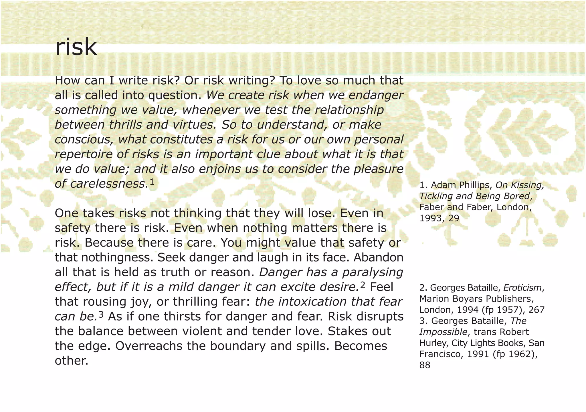 risk
How can I write risk? Or risk writing? To love so much that
all is called into question. We create risk when we endanger
something we value, whenever we test the relationship
between thrills and virtues. So to understand, or make
conscious, what constitutes a risk for us or our own personal
repertoire of risks is an important clue about what it is that
we do value; and it also enjoins us to consider the pleasure
of carelessness.1                                                 1. Adam Phillips, On Kissing,
                                                                  Tickling and Being Bored,
                                                                  Faber and Faber, London,
One takes risks not thinking that they will lose. Even in         1993, 29
safety there is risk. Even when nothing matters there is
risk. Because there is care. You might value that safety or
that nothingness. Seek danger and laugh in its face. Abandon
all that is held as truth or reason. Danger has a paralysing
effect, but if it is a mild danger it can excite desire.2 Feel    2. Georges Bataille, Eroticism,
that rousing joy, or thrilling fear: the intoxication that fear   Marion Boyars Publishers,
                                                                  London, 1994 (fp 1957), 267
can be.3 As if one thirsts for danger and fear. Risk disrupts     3. Georges Bataille, The
the balance between violent and tender love. Stakes out           Impossible, trans Robert
the edge. Overreachs the boundary and spills. Becomes             Hurley, City Lights Books, San
                                                                  Francisco, 1991 (fp 1962),
other.                                                            88
 