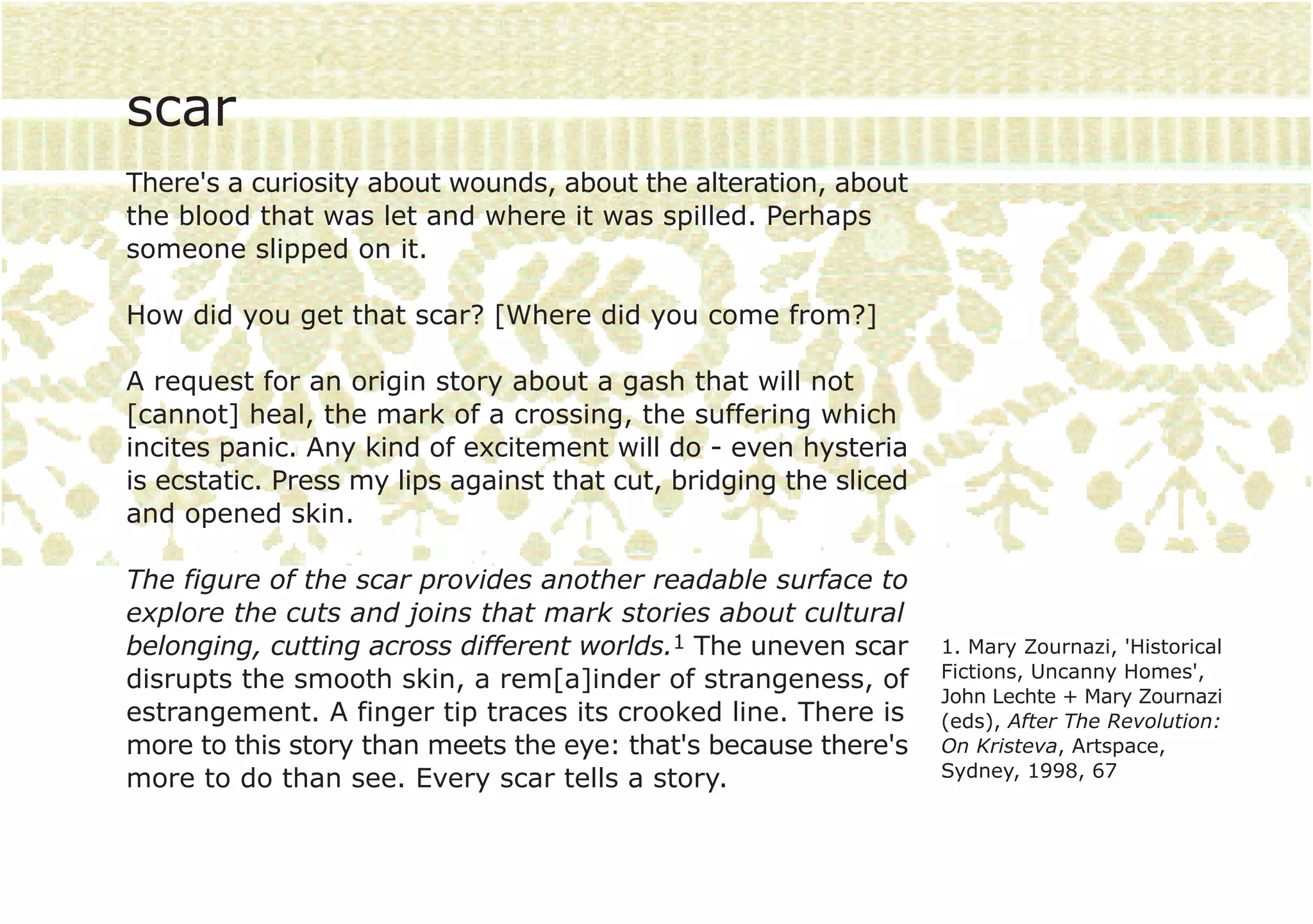 scar
There's a curiosity about wounds, about the alteration, about
the blood that was let and where it was spilled. Perhaps
someone slipped on it.

How did you get that scar? [Where did you come from?]

A request for an origin story about a gash that will not
[cannot] heal, the mark of a crossing, the suffering which
incites panic. Any kind of excitement will do - even hysteria
is ecstatic. Press my lips against that cut, bridging the sliced
and opened skin.

The figure of the scar provides another readable surface to
explore the cuts and joins that mark stories about cultural
belonging, cutting across different worlds.1 The uneven scar       1. Mary Zournazi, 'Historical
disrupts the smooth skin, a rem[a]inder of strangeness, of         Fictions, Uncanny Homes',
                                                                   John Lechte + Mary Zournazi
estrangement. A finger tip traces its crooked line. There is       (eds), After The Revolution:
more to this story than meets the eye: that's because there's      On Kristeva, Artspace,
more to do than see. Every scar tells a story.                     Sydney, 1998, 67
 