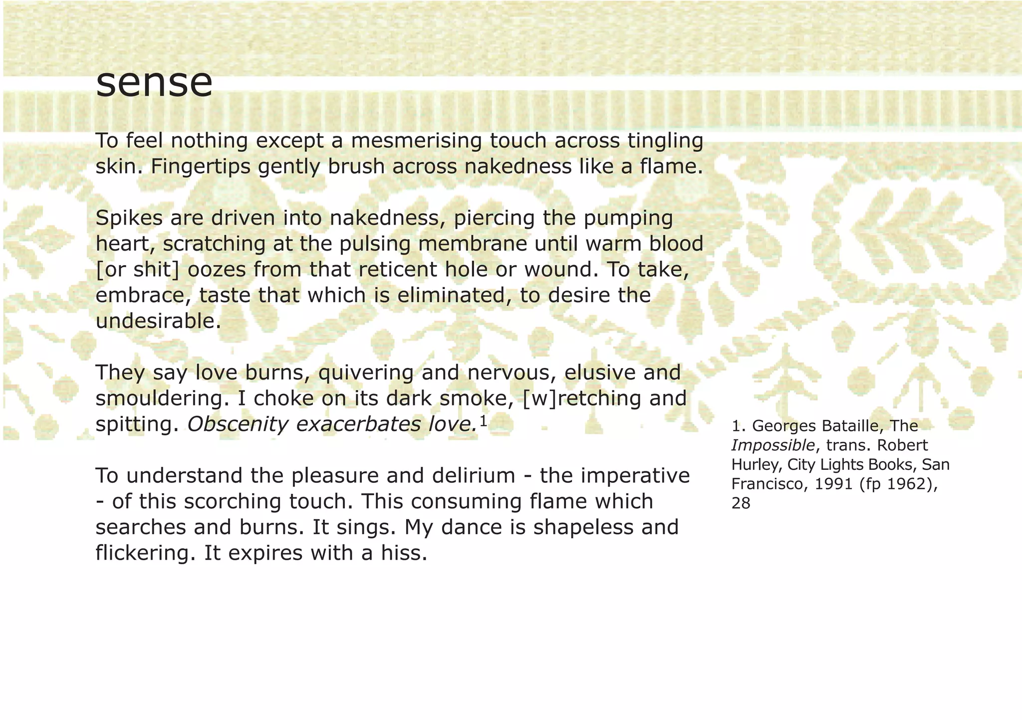 sense
To feel nothing except a mesmerising touch across tingling
skin. Fingertips gently brush across nakedness like a flame.

Spikes are driven into nakedness, piercing the pumping
heart, scratching at the pulsing membrane until warm blood
[or shit] oozes from that reticent hole or wound. To take,
embrace, taste that which is eliminated, to desire the
undesirable.

They say love burns, quivering and nervous, elusive and
smouldering. I choke on its dark smoke, [w]retching and
spitting. Obscenity exacerbates love.1                         1. Georges Bataille, The
                                                               Impossible, trans. Robert
                                                               Hurley, City Lights Books, San
To understand the pleasure and delirium - the imperative       Francisco, 1991 (fp 1962),
- of this scorching touch. This consuming flame which          28
searches and burns. It sings. My dance is shapeless and
flickering. It expires with a hiss.
 