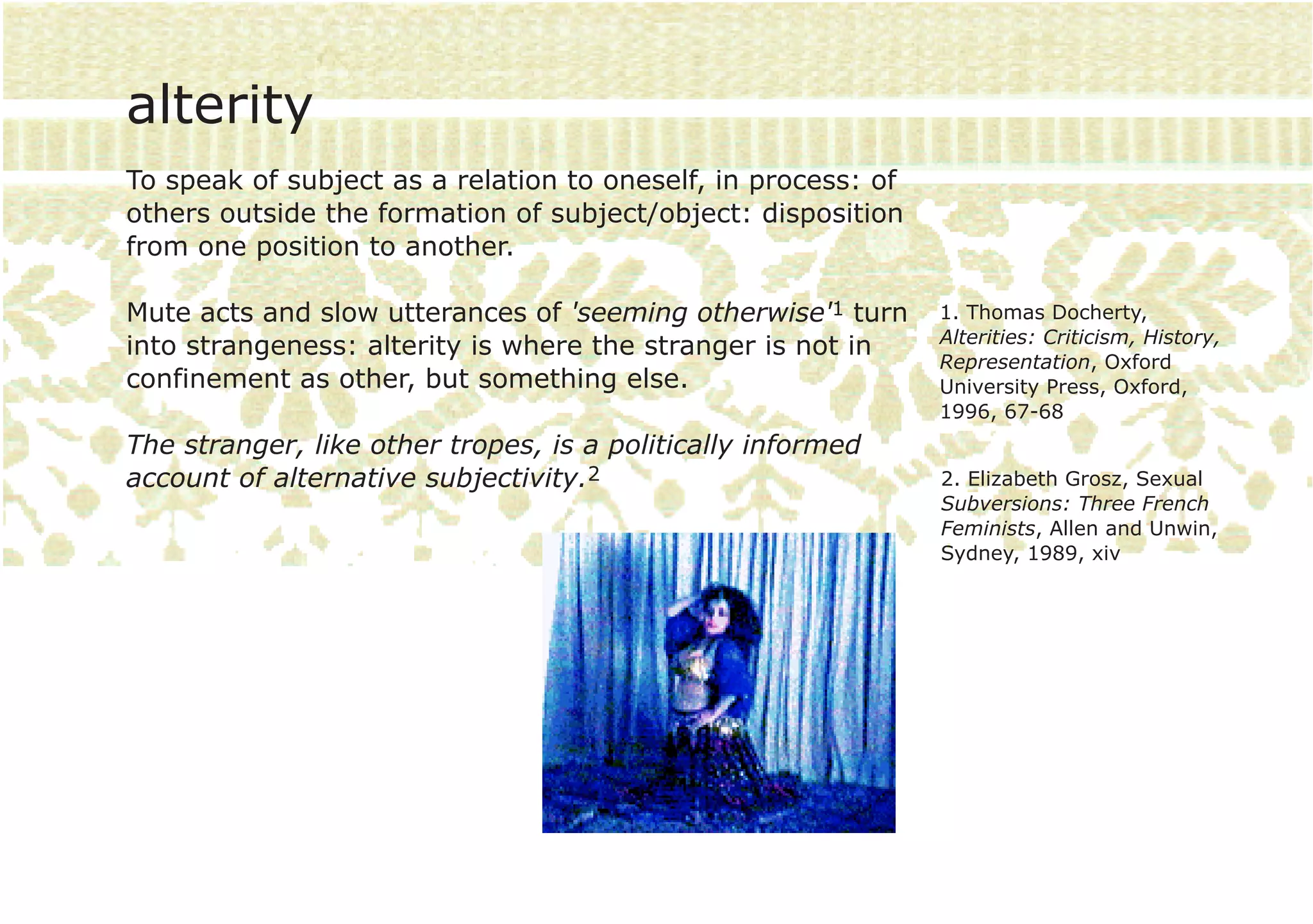 alterity
To speak of subject as a relation to oneself, in process: of
others outside the formation of subject/object: disposition
from one position to another.

Mute acts and slow utterances of 'seeming otherwise'1 turn     1. Thomas Docherty,
                                                               Alterities: Criticism, History,
into strangeness: alterity is where the stranger is not in
                                                               Representation, Oxford
confinement as other, but something else.                      University Press, Oxford,
                                                               1996, 67-68
The stranger, like other tropes, is a politically informed
account of alternative subjectivity.2                          2. Elizabeth Grosz, Sexual
                                                               Subversions: Three French
                                                               Feminists, Allen and Unwin,
                                                               Sydney, 1989, xiv
 