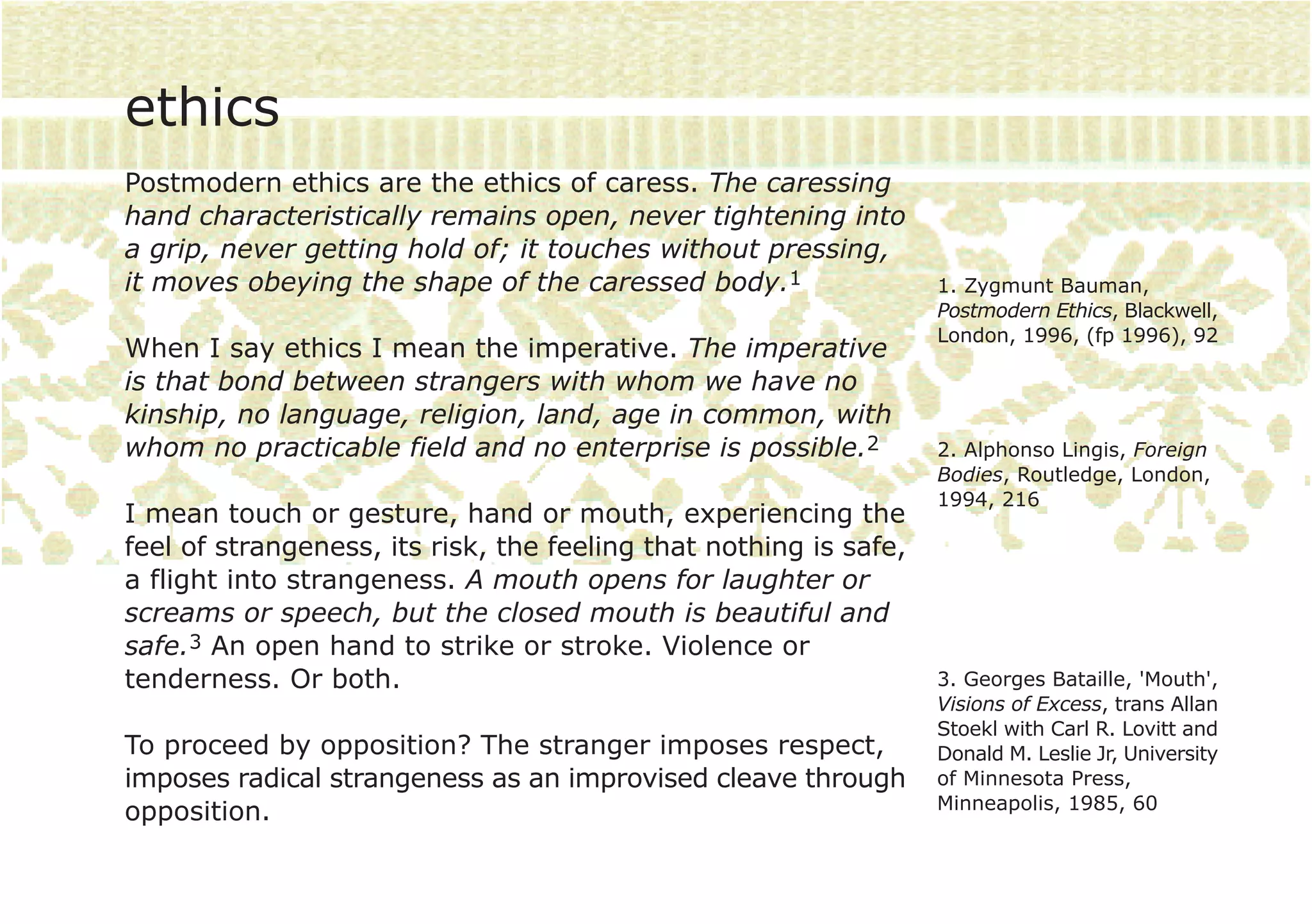 ethics
Postmodern ethics are the ethics of caress. The caressing
hand characteristically remains open, never tightening into
a grip, never getting hold of; it touches without pressing,
it moves obeying the shape of the caressed body.1                  1. Zygmunt Bauman,
                                                                   Postmodern Ethics, Blackwell,
                                                                   London, 1996, (fp 1996), 92
When I say ethics I mean the imperative. The imperative
is that bond between strangers with whom we have no
kinship, no language, religion, land, age in common, with
whom no practicable field and no enterprise is possible.2          2. Alphonso Lingis, Foreign
                                                                   Bodies, Routledge, London,
                                                                   1994, 216
I mean touch or gesture, hand or mouth, experiencing the
feel of strangeness, its risk, the feeling that nothing is safe,
a flight into strangeness. A mouth opens for laughter or
screams or speech, but the closed mouth is beautiful and
safe.3 An open hand to strike or stroke. Violence or
tenderness. Or both.                                               3. Georges Bataille, 'Mouth',
                                                                   Visions of Excess, trans Allan
                                                                   Stoekl with Carl R. Lovitt and
To proceed by opposition? The stranger imposes respect,            Donald M. Leslie Jr, University
imposes radical strangeness as an improvised cleave through        of Minnesota Press,
                                                                   Minneapolis, 1985, 60
opposition.
 