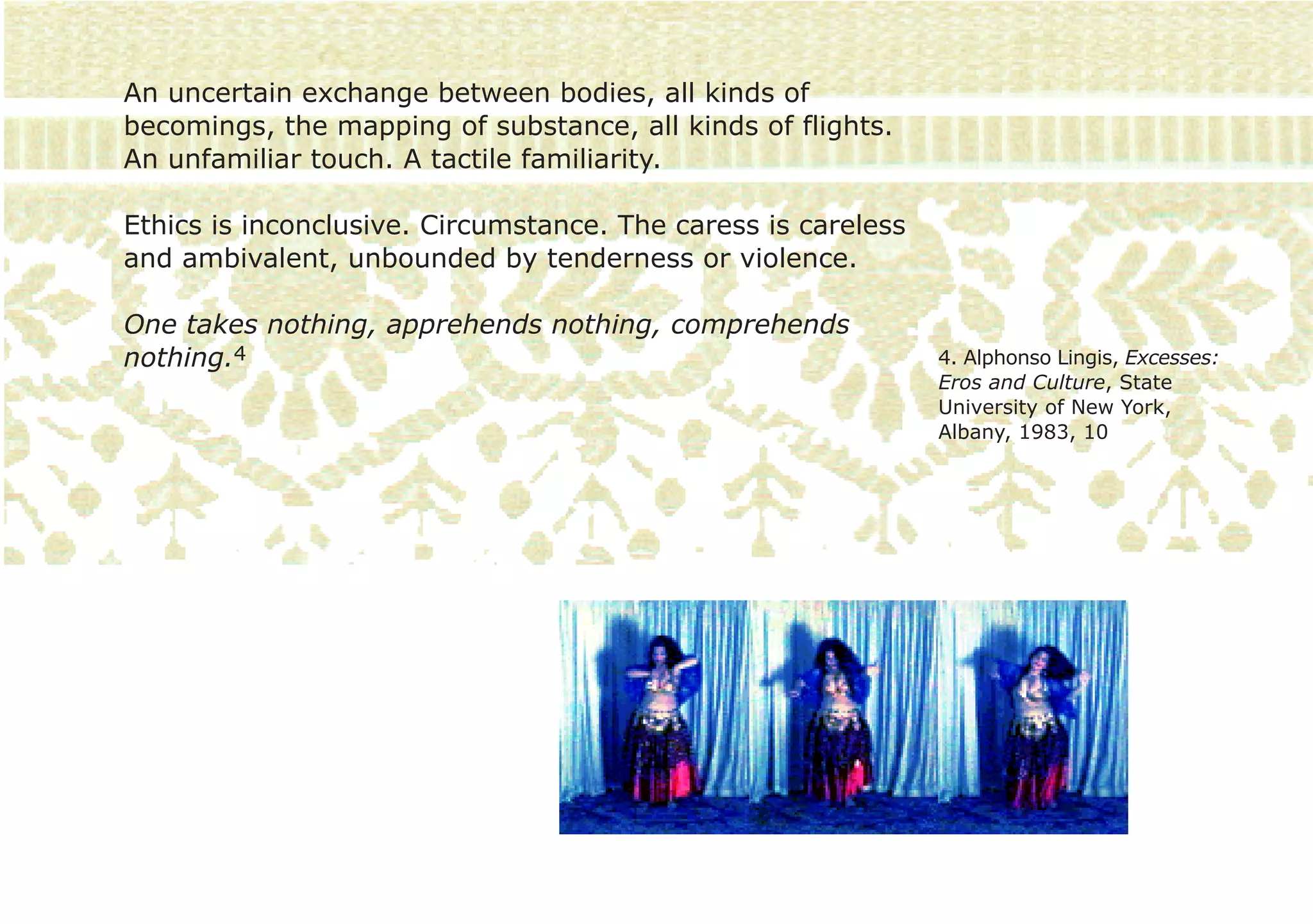 An uncertain exchange between bodies, all kinds of
becomings, the mapping of substance, all kinds of flights.
An unfamiliar touch. A tactile familiarity.

Ethics is inconclusive. Circumstance. The caress is careless
and ambivalent, unbounded by tenderness or violence.

One takes nothing, apprehends nothing, comprehends
nothing.4                                                      4. Alphonso Lingis, Excesses:
                                                               Eros and Culture, State
                                                               University of New York,
                                                               Albany, 1983, 10
 