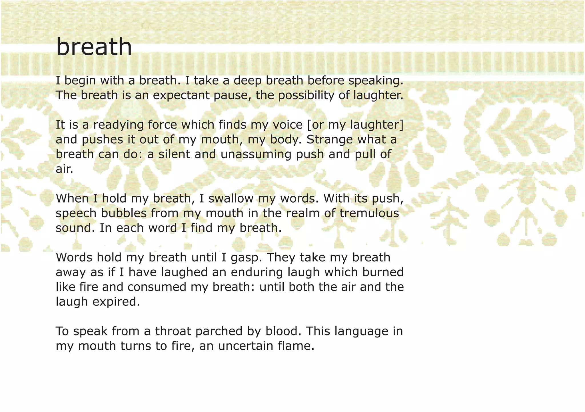 breath
I begin with a breath. I take a deep breath before speaking.
The breath is an expectant pause, the possibility of laughter.

It is a readying force which finds my voice [or my laughter]
and pushes it out of my mouth, my body. Strange what a
breath can do: a silent and unassuming push and pull of
air.

When I hold my breath, I swallow my words. With its push,
speech bubbles from my mouth in the realm of tremulous
sound. In each word I find my breath.

Words hold my breath until I gasp. They take my breath
away as if I have laughed an enduring laugh which burned
like fire and consumed my breath: until both the air and the
laugh expired.

To speak from a throat parched by blood. This language in
my mouth turns to fire, an uncertain flame.
 