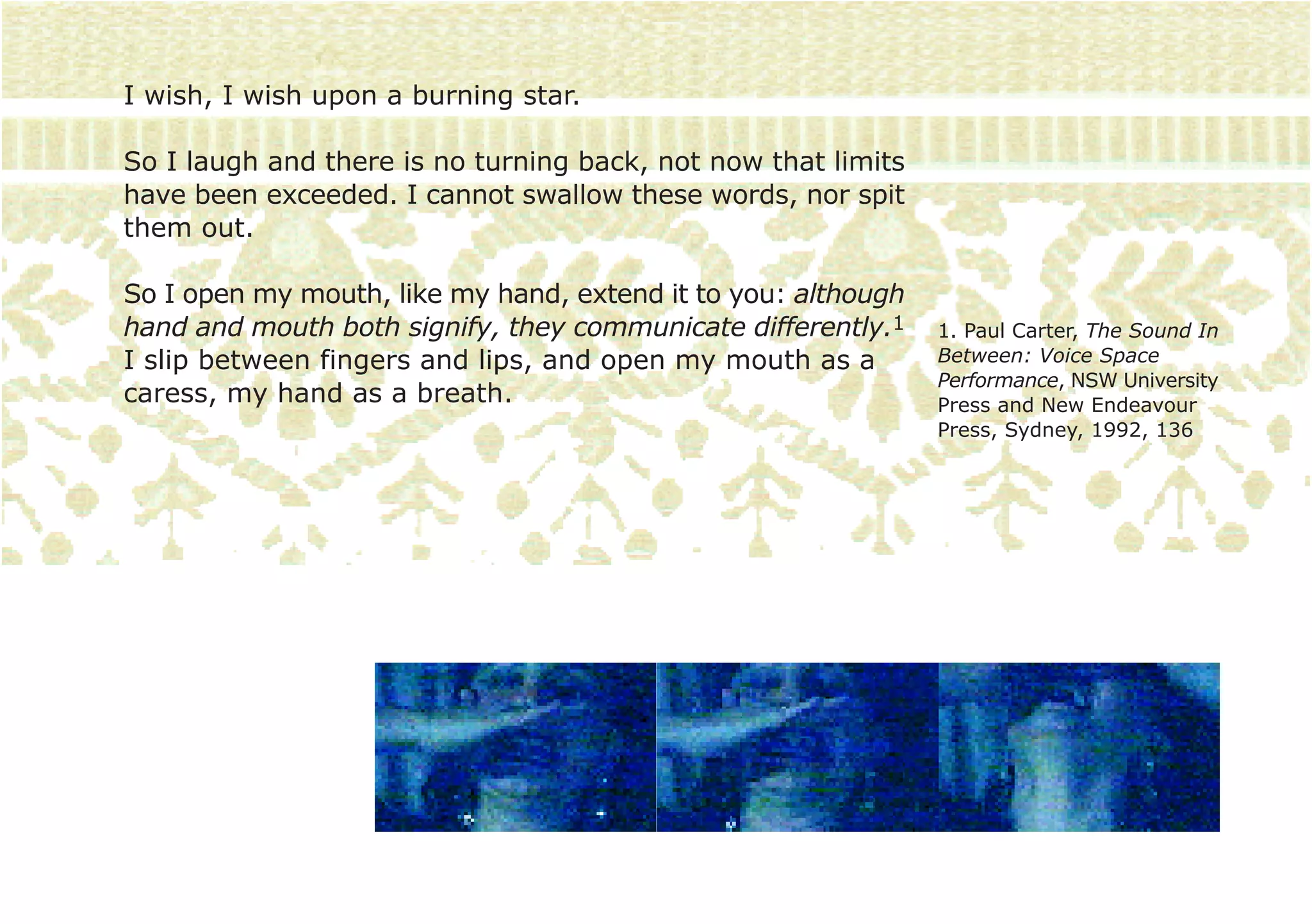 I wish, I wish upon a burning star.

So I laugh and there is no turning back, not now that limits
have been exceeded. I cannot swallow these words, nor spit
them out.

So I open my mouth, like my hand, extend it to you: although
hand and mouth both signify, they communicate differently.1    1. Paul Carter, The Sound In
I slip between fingers and lips, and open my mouth as a        Between: Voice Space
                                                               Performance, NSW University
caress, my hand as a breath.                                   Press and New Endeavour
                                                               Press, Sydney, 1992, 136
 