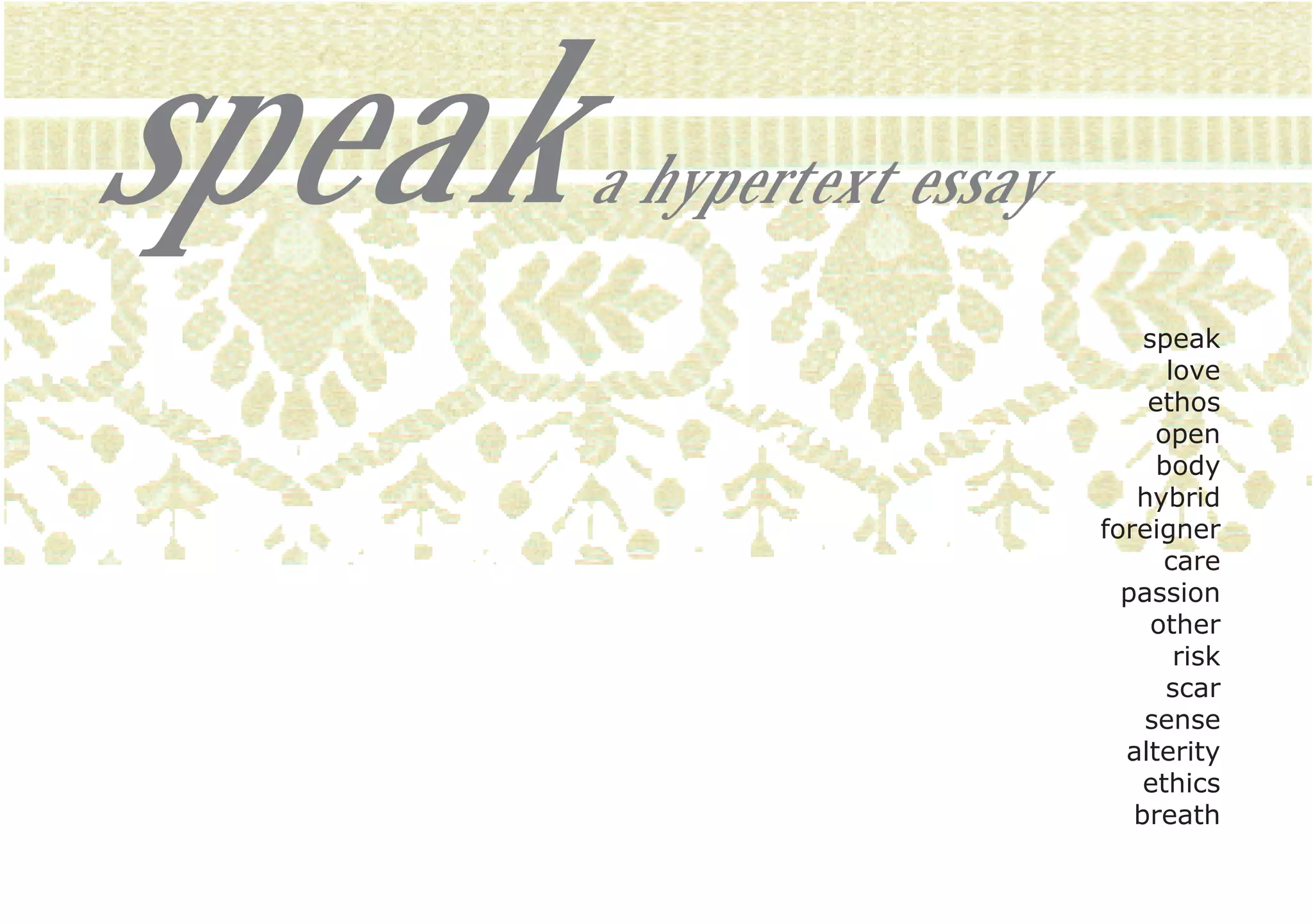 speak   a hypertext essay

                                speak
                                  love
                                ethos
                                 open
                                 body
                               hybrid
                            foreigner
                                  care
                              passion
                                 other
                                   risk
                                  scar
                                sense
                              alterity
                                ethics
                               breath
 