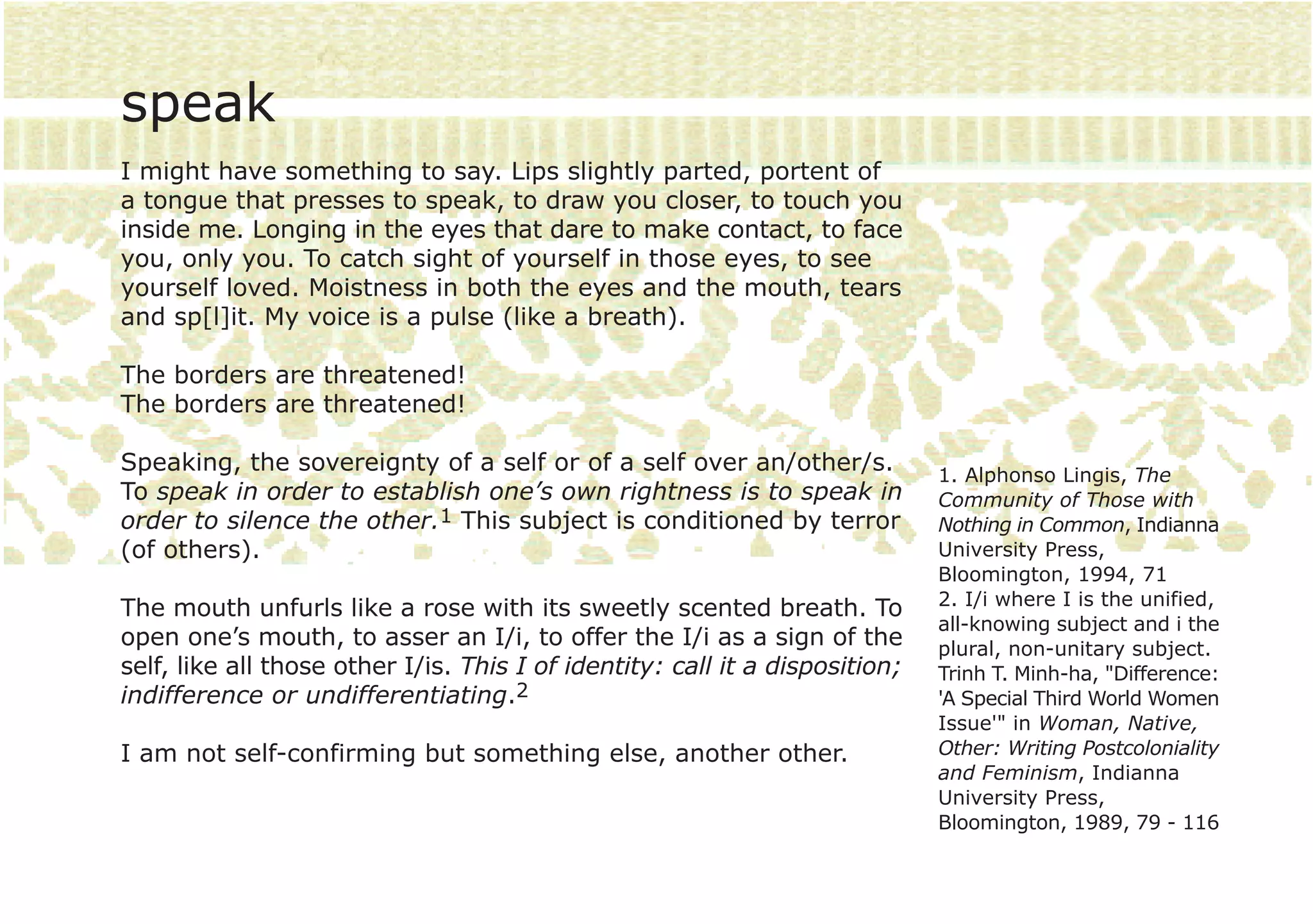 speak
I might have something to say. Lips slightly parted, portent of
a tongue that presses to speak, to draw you closer, to touch you
inside me. Longing in the eyes that dare to make contact, to face
you, only you. To catch sight of yourself in those eyes, to see
yourself loved. Moistness in both the eyes and the mouth, tears
and sp[l]it. My voice is a pulse (like a breath).

The borders are threatened!
The borders are threatened!

Speaking, the sovereignty of a self or of a self over an/other/s.             1. Alphonso Lingis, The
To speak in order to establish one’s own rightness is to speak in             Community of Those with
order to silence the other.1 This subject is conditioned by terror            Nothing in Common, Indianna
(of others).                                                                  University Press,
                                                                              Bloomington, 1994, 71
                                                                              2. I/i where I is the unified,
The mouth unfurls like a rose with its sweetly scented breath. To
                                                                              all-knowing subject and i the
open one’s mouth, to asser an I/i, to offer the I/i as a sign of the          plural, non-unitary subject.
self, like all those other I/is. This I of identity: call it a disposition;   Trinh T. Minh-ha, "Difference:
indifference or undifferentiating.2                                           'A Special Third World Women
                                                                              Issue'" in Woman, Native,
I am not self-confirming but something else, another other.                   Other: Writing Postcoloniality
                                                                              and Feminism, Indianna
                                                                              University Press,
                                                                              Bloomington, 1989, 79 - 116
 