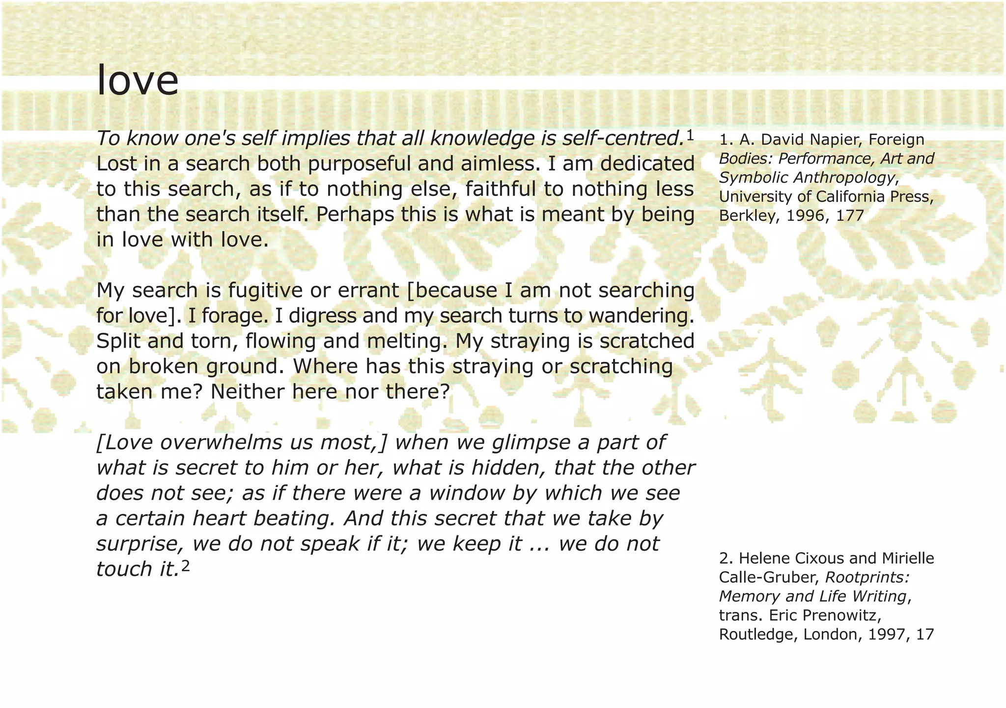 love
To know one's self implies that all knowledge is self-centred.1    1. A. David Napier, Foreign
Lost in a search both purposeful and aimless. I am dedicated       Bodies: Performance, Art and
                                                                   Symbolic Anthropology,
to this search, as if to nothing else, faithful to nothing less    University of California Press,
than the search itself. Perhaps this is what is meant by being     Berkley, 1996, 177
in love with love.

My search is fugitive or errant [because I am not searching
for love]. I forage. I digress and my search turns to wandering.
Split and torn, flowing and melting. My straying is scratched
on broken ground. Where has this straying or scratching
taken me? Neither here nor there?

[Love overwhelms us most,] when we glimpse a part of
what is secret to him or her, what is hidden, that the other
does not see; as if there were a window by which we see
a certain heart beating. And this secret that we take by
surprise, we do not speak if it; we keep it ... we do not
                                                                   2. Helene Cixous and Mirielle
touch it.2                                                         Calle-Gruber, Rootprints:
                                                                   Memory and Life Writing,
                                                                   trans. Eric Prenowitz,
                                                                   Routledge, London, 1997, 17
 