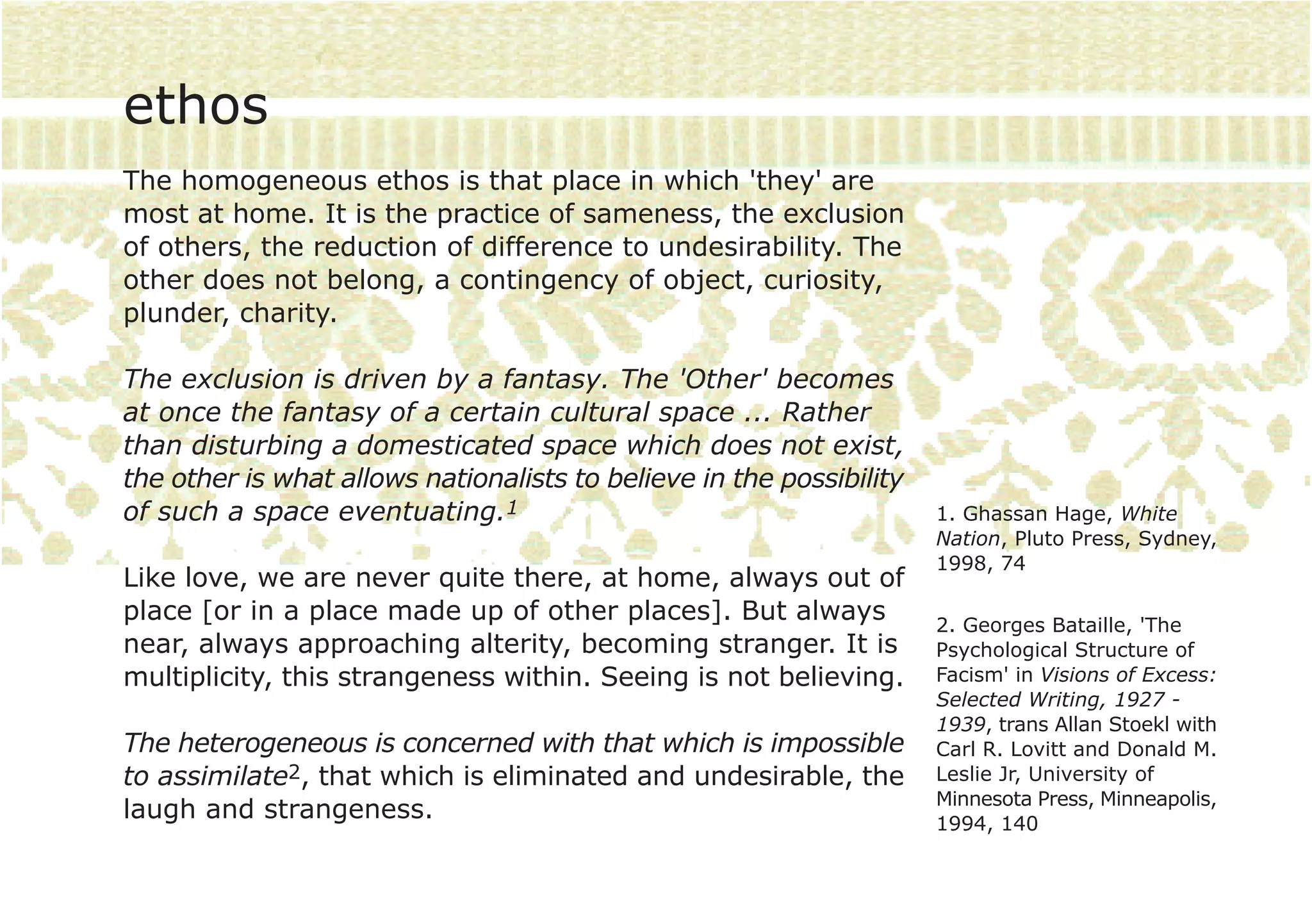 ethos
The homogeneous ethos is that place in which 'they' are
most at home. It is the practice of sameness, the exclusion
of others, the reduction of difference to undesirability. The
other does not belong, a contingency of object, curiosity,
plunder, charity.

The exclusion is driven by a fantasy. The 'Other' becomes
at once the fantasy of a certain cultural space ... Rather
than disturbing a domesticated space which does not exist,
the other is what allows nationalists to believe in the possibility
of such a space eventuating.1                                         1. Ghassan Hage, White
                                                                      Nation, Pluto Press, Sydney,
                                                                      1998, 74
Like love, we are never quite there, at home, always out of
place [or in a place made up of other places]. But always             2. Georges Bataille, 'The
near, always approaching alterity, becoming stranger. It is           Psychological Structure of
multiplicity, this strangeness within. Seeing is not believing.       Facism' in Visions of Excess:
                                                                      Selected Writing, 1927 -
                                                                      1939, trans Allan Stoekl with
The heterogeneous is concerned with that which is impossible          Carl R. Lovitt and Donald M.
to assimilate2, that which is eliminated and undesirable, the         Leslie Jr, University of
                                                                      Minnesota Press, Minneapolis,
laugh and strangeness.                                                1994, 140
 