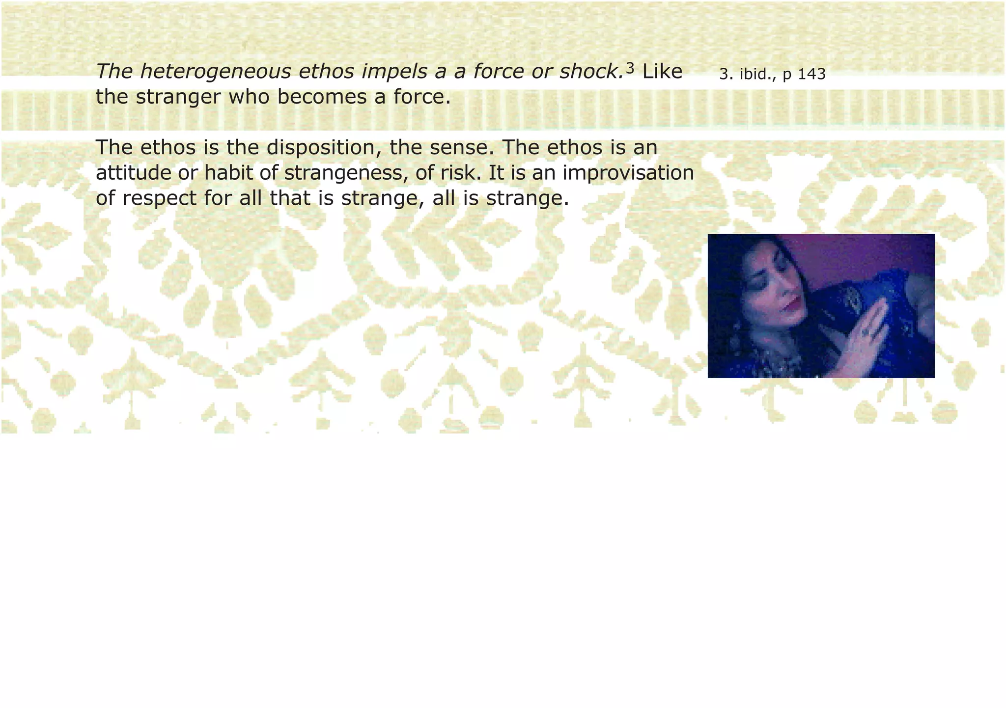 The heterogeneous ethos impels a a force or shock.3 Like            3. ibid., p 143
the stranger who becomes a force.

The ethos is the disposition, the sense. The ethos is an
attitude or habit of strangeness, of risk. It is an improvisation
of respect for all that is strange, all is strange.
 