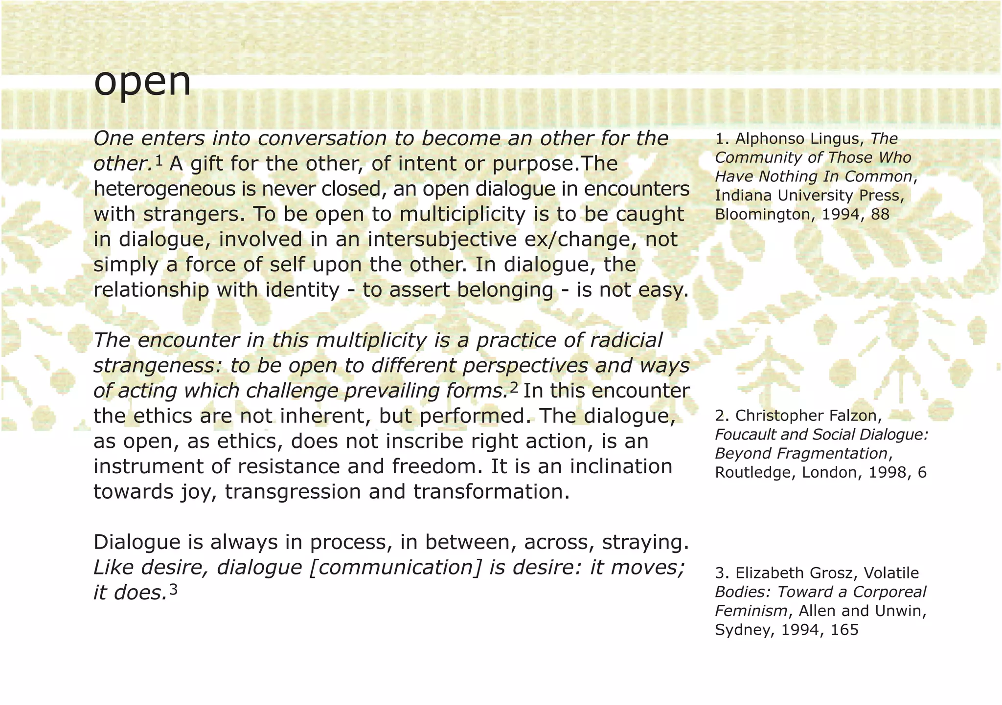 open
One enters into conversation to become an other for the           1. Alphonso Lingus, The
                                                                  Community of Those Who
other.1 A gift for the other, of intent or purpose.The
                                                                  Have Nothing In Common,
heterogeneous is never closed, an open dialogue in encounters     Indiana University Press,
with strangers. To be open to multiciplicity is to be caught      Bloomington, 1994, 88
in dialogue, involved in an intersubjective ex/change, not
simply a force of self upon the other. In dialogue, the
relationship with identity - to assert belonging - is not easy.

The encounter in this multiplicity is a practice of radicial
strangeness: to be open to different perspectives and ways
of acting which challenge prevailing forms.2 In this encounter
the ethics are not inherent, but performed. The dialogue,         2. Christopher Falzon,
                                                                  Foucault and Social Dialogue:
as open, as ethics, does not inscribe right action, is an
                                                                  Beyond Fragmentation,
instrument of resistance and freedom. It is an inclination        Routledge, London, 1998, 6
towards joy, transgression and transformation.

Dialogue is always in process, in between, across, straying.
Like desire, dialogue [communication] is desire: it moves;        3. Elizabeth Grosz, Volatile
it does.3                                                         Bodies: Toward a Corporeal
                                                                  Feminism, Allen and Unwin,
                                                                  Sydney, 1994, 165
 