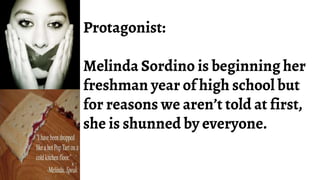 Protagonist:
Melinda Sordino is beginning her
freshman year of high school but
for reasons we aren’t told at first,
she is shunned by everyone.
 