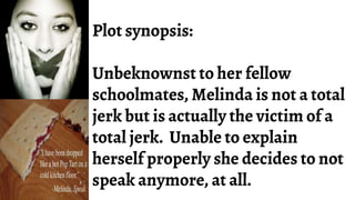 Plot synopsis:
Unbeknownst to her fellow
schoolmates, Melinda is not a total
jerk but is actually the victim of a
total jerk. Unable to explain
herself properly she decides to not
speak anymore, at all.
 