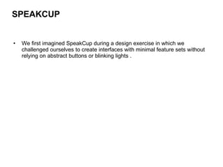 We first imagined SpeakCup during a design exercise in which we challenged ourselves to create interfaces with minimal feature sets without relying on abstract buttons or blinking lights .  SPEAKCUP   