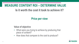6
Is it worth the cost it took to achieve it?
MEASURE CONTENT ROI – DETERMINE VALUE
Value of objective
• What were you trying to achieve by producing that
piece of content?
• How does that compare to the cost to produce?
Price per view
 
