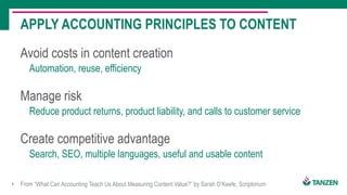 8
Avoid costs in content creation
Automation, reuse, efficiency
APPLY ACCOUNTING PRINCIPLES TO CONTENT
From “What Can Accounting Teach Us About Measuring Content Value?” by Sarah O’Keefe, Scriptorium
Manage risk
Reduce product returns, product liability, and calls to customer service
Create competitive advantage
Search, SEO, multiple languages, useful and usable content
 