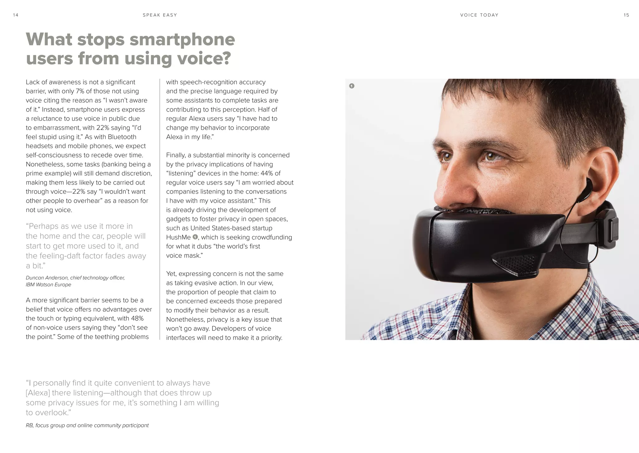 S P E A K E A S Y 1 51 4 V O I C E T O D AY
What stops smartphone
users from using voice?
Lack of awareness is not a significant
barrier, with only 7% of those not using
voice citing the reason as “I wasn’t aware
of it.” Instead, smartphone users express
a reluctance to use voice in public due
to embarrassment, with 22% saying “I’d
feel stupid using it.” As with Bluetooth
headsets and mobile phones, we expect
self-consciousness to recede over time.
Nonetheless, some tasks (banking being a
prime example) will still demand discretion,
making them less likely to be carried out
through voice—22% say “I wouldn’t want
other people to overhear” as a reason for
not using voice.
“Perhaps as we use it more in
the home and the car, people will
start to get more used to it, and
the feeling-daft factor fades away
a bit.”
Duncan Anderson, chief technology officer,
IBM Watson Europe
A more significant barrier seems to be a
belief that voice offers no advantages over
the touch or typing equivalent, with 48%
of non-voice users saying they “don’t see
the point.” Some of the teething problems
with speech-recognition accuracy
and the precise language required by
some assistants to complete tasks are
contributing to this perception. Half of
regular Alexa users say “I have had to
change my behavior to incorporate
Alexa in my life.”
Finally, a substantial minority is concerned
by the privacy implications of having
“listening” devices in the home: 44% of
regular voice users say “I am worried about
companies listening to the conversations
I have with my voice assistant.” This
is already driving the development of
gadgets to foster privacy in open spaces,
such as United States-based startup
HushMe 1 , which is seeking crowdfunding
for what it dubs “the world’s first
voice mask.”
Yet, expressing concern is not the same
as taking evasive action. In our view,
the proportion of people that claim to
be concerned exceeds those prepared
to modify their behavior as a result.
Nonetheless, privacy is a key issue that
won’t go away. Developers of voice
interfaces will need to make it a priority.
“I personally find it quite convenient to always have
[Alexa] there listening—although that does throw up
some privacy issues for me, it’s something I am willing
to overlook.”
RB, focus group and online community participant
1
 