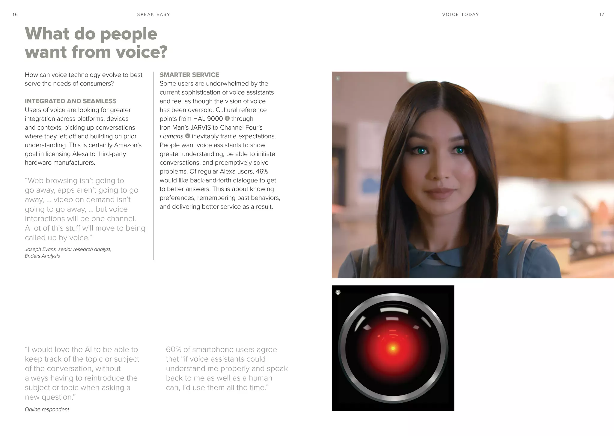 S P E A K E A S Y 1 71 6 V O I C E T O D AY
What do people
want from voice?
How can voice technology evolve to best
serve the needs of consumers?
INTEGRATED AND SEAMLESS
Users of voice are looking for greater
integration across platforms, devices
and contexts, picking up conversations
where they left off and building on prior
understanding. This is certainly Amazon’s
goal in licensing Alexa to third-party
hardware manufacturers.
“Web browsing isn’t going to
go away, apps aren’t going to go
away, … video on demand isn’t
going to go away, … but voice
interactions will be one channel.
A lot of this stuff will move to being
called up by voice.”
Joseph Evans, senior research analyst,
Enders Analysis
SMARTER SERVICE
Some users are underwhelmed by the
current sophistication of voice assistants
and feel as though the vision of voice
has been oversold. Cultural reference
points from HAL 9000 1 through
Iron Man’s JARVIS to Channel Four’s
Humans 2 inevitably frame expectations.
People want voice assistants to show
greater understanding, be able to initiate
conversations, and preemptively solve
problems. Of regular Alexa users, 46%
would like back-and-forth dialogue to get
to better answers. This is about knowing
preferences, remembering past behaviors,
and delivering better service as a result.
“I would love the AI to be able to
keep track of the topic or subject
of the conversation, without
always having to reintroduce the
subject or topic when asking a
new question.”
Online respondent
60% of smartphone users agree
that “if voice assistants could
understand me properly and speak
back to me as well as a human
can, I’d use them all the time.”
1
2
 