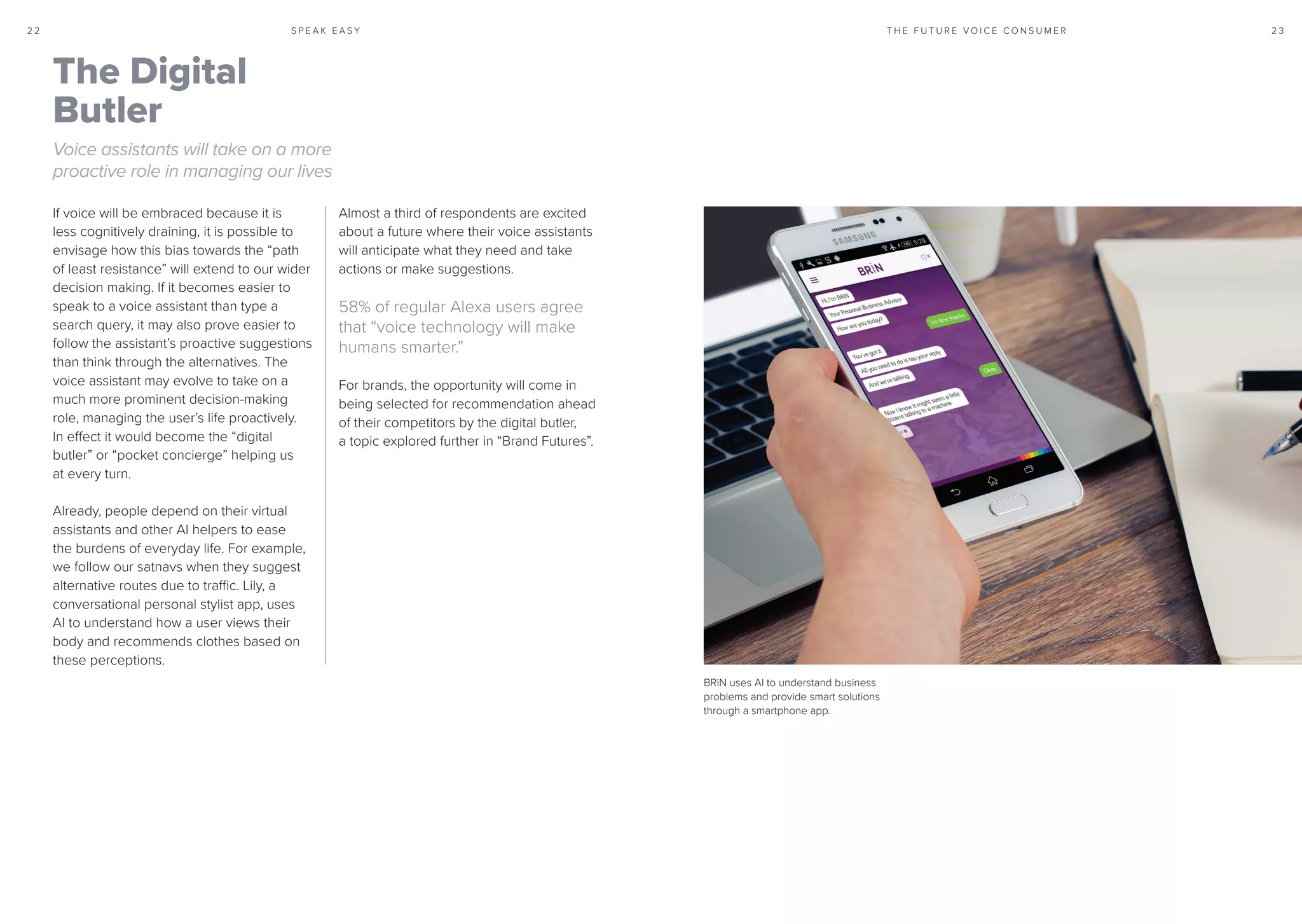 S P E A K E A S Y 2 32 2 T H E F U T U R E V O I C E C O N S U M E R
If voice will be embraced because it is
less cognitively draining, it is possible to
envisage how this bias towards the “path
of least resistance” will extend to our wider
decision making. If it becomes easier to
speak to a voice assistant than type a
search query, it may also prove easier to
follow the assistant’s proactive suggestions
than think through the alternatives. The
voice assistant may evolve to take on a
much more prominent decision-making
role, managing the user’s life proactively.
In effect it would become the “digital
butler” or “pocket concierge” helping us
at every turn.
Already, people depend on their virtual
assistants and other AI helpers to ease
the burdens of everyday life. For example,
we follow our satnavs when they suggest
alternative routes due to traffic. Lily, a
conversational personal stylist app, uses
AI to understand how a user views their
body and recommends clothes based on
these perceptions.
Almost a third of respondents are excited
about a future where their voice assistants
will anticipate what they need and take
actions or make suggestions.
58% of regular Alexa users agree
that “voice technology will make
humans smarter.”
For brands, the opportunity will come in
being selected for recommendation ahead
of their competitors by the digital butler,
a topic explored further in “Brand Futures”.
The Digital
Butler
Voice assistants will take on a more
proactive role in managing our lives
BRiN uses AI to understand business
problems and provide smart solutions
through a smartphone app.
 