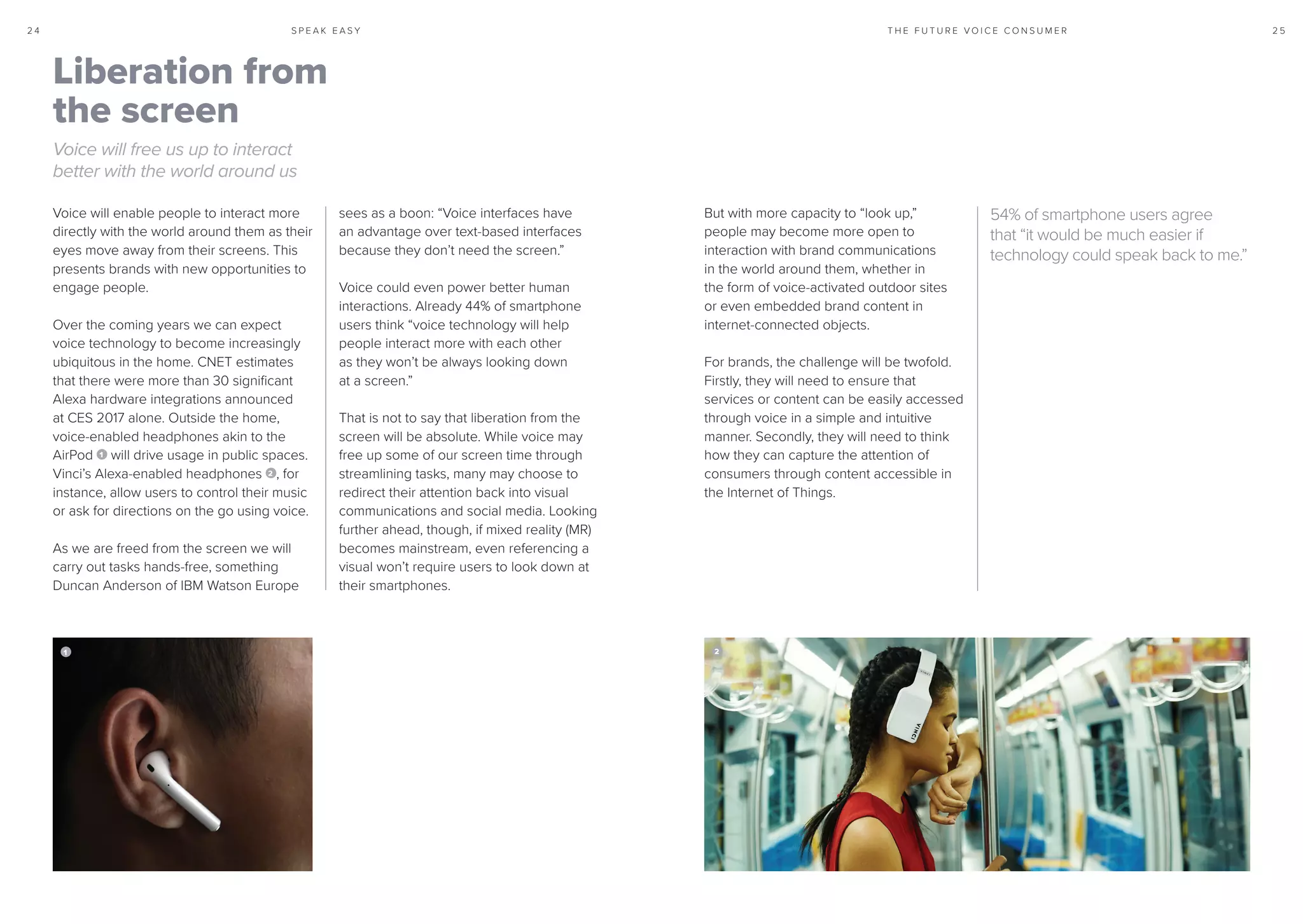 S P E A K E A S Y 2 52 4 T H E F U T U R E V O I C E C O N S U M E R
Voice will enable people to interact more
directly with the world around them as their
eyes move away from their screens. This
presents brands with new opportunities to
engage people.
Over the coming years we can expect
voice technology to become increasingly
ubiquitous in the home. CNET estimates
that there were more than 30 significant
Alexa hardware integrations announced
at CES 2017 alone. Outside the home,
voice-enabled headphones akin to the
AirPod 1 will drive usage in public spaces.
Vinci’s Alexa-enabled headphones 2 , for
instance, allow users to control their music
or ask for directions on the go using voice.
As we are freed from the screen we will
carry out tasks hands-free, something
Duncan Anderson of IBM Watson Europe
sees as a boon: “Voice interfaces have
an advantage over text-based interfaces
because they don’t need the screen.”
Voice could even power better human
interactions. Already 44% of smartphone
users think “voice technology will help
people interact more with each other
as they won’t be always looking down
at a screen.”
That is not to say that liberation from the
screen will be absolute. While voice may
free up some of our screen time through
streamlining tasks, many may choose to
redirect their attention back into visual
communications and social media. Looking
further ahead, though, if mixed reality (MR)
becomes mainstream, even referencing a
visual won’t require users to look down at
their smartphones.
Liberation from
the screen
Voice will free us up to interact
better with the world around us
54% of smartphone users agree
that “it would be much easier if
technology could speak back to me.”
21
But with more capacity to “look up,”
people may become more open to
interaction with brand communications
in the world around them, whether in
the form of voice-activated outdoor sites
or even embedded brand content in
internet-connected objects.
For brands, the challenge will be twofold.
Firstly, they will need to ensure that
services or content can be easily accessed
through voice in a simple and intuitive
manner. Secondly, they will need to think
how they can capture the attention of
consumers through content accessible in
the Internet of Things.
 