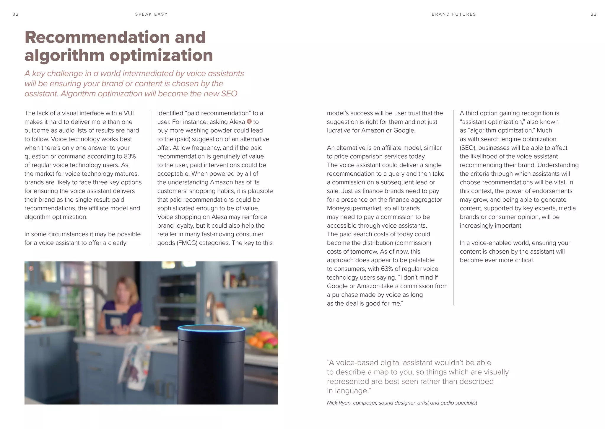 S P E A K E A S Y 3 33 2 B R A N D F U T U R E S
The lack of a visual interface with a VUI
makes it hard to deliver more than one
outcome as audio lists of results are hard
to follow. Voice technology works best
when there’s only one answer to your
question or command according to 83%
of regular voice technology users. As
the market for voice technology matures,
brands are likely to face three key options
for ensuring the voice assistant delivers
their brand as the single result: paid
recommendations, the affiliate model and
algorithm optimization.
In some circumstances it may be possible
for a voice assistant to offer a clearly
identified “paid recommendation” to a
user. For instance, asking Alexa 1 to
buy more washing powder could lead
to the (paid) suggestion of an alternative
offer. At low frequency, and if the paid
recommendation is genuinely of value
to the user, paid interventions could be
acceptable. When powered by all of
the understanding Amazon has of its
customers’ shopping habits, it is plausible
that paid recommendations could be
sophisticated enough to be of value.
Voice shopping on Alexa may reinforce
brand loyalty, but it could also help the
retailer in many fast-moving consumer
goods (FMCG) categories. The key to this
model’s success will be user trust that the
suggestion is right for them and not just
lucrative for Amazon or Google.
An alternative is an affiliate model, similar
to price comparison services today.
The voice assistant could deliver a single
recommendation to a query and then take
a commission on a subsequent lead or
sale. Just as finance brands need to pay
for a presence on the finance aggregator
Moneysupermarket, so all brands
may need to pay a commission to be
accessible through voice assistants.
The paid search costs of today could
become the distribution (commission)
costs of tomorrow. As of now, this
approach does appear to be palatable
to consumers, with 63% of regular voice
technology users saying, “I don’t mind if
Google or Amazon take a commission from
a purchase made by voice as long
as the deal is good for me.”
A third option gaining recognition is
“assistant optimization,” also known
as “algorithm optimization.” Much
as with search engine optimization
(SEO), businesses will be able to affect
the likelihood of the voice assistant
recommending their brand. Understanding
the criteria through which assistants will
choose recommendations will be vital. In
this context, the power of endorsements
may grow, and being able to generate
content, supported by key experts, media
brands or consumer opinion, will be
increasingly important.
In a voice-enabled world, ensuring your
content is chosen by the assistant will
become ever more critical.
Recommendation and
algorithm optimization
A key challenge in a world intermediated by voice assistants
will be ensuring your brand or content is chosen by the
assistant. Algorithm optimization will become the new SEO
“A voice-based digital assistant wouldn’t be able
to describe a map to you, so things which are visually
represented are best seen rather than described
in language.”
Nick Ryan, composer, sound designer, artist and audio specialist
1
 