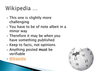    This one is slightly more
    challenging
   You have to be of note albeit in a
    minor way
   Therefore it may be when you
    have something published
   Keep to facts, not opinions
   Anything posted must be
    verifiable
   Wikipedia
 