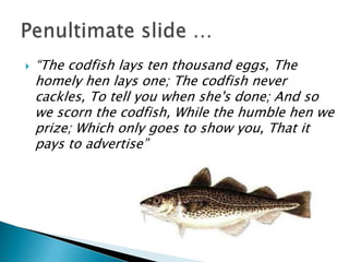    “The codfish lays ten thousand eggs, The
    homely hen lays one; The codfish never
    cackles, To tell you when she's done; And so
    we scorn the codfish, While the humble hen we
    prize; Which only goes to show you, That it
    pays to advertise”
 