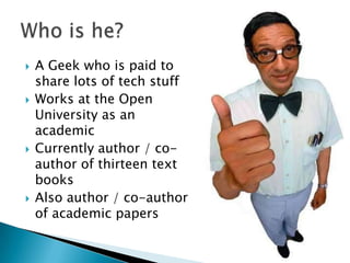   A Geek who is paid to
    share lots of tech stuff
   Works at the Open
    University as an
    academic
   Currently author / co-
    author of thirteen text
    books
   Also author / co-author
    of academic papers
 