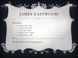 JAMES EASTWOOD
 Schedule:
• Monday: 2pm – 9pm
• Tuesday: 2pm – 9pm
• Friday: 2pm -10pm
• Saturday: Noon – 10pm
• Sunday: Noon – 8pm
 http://insightstudiosonline.com/services/tattooing/james-eastwood/
 Click on link to make an appointment
 