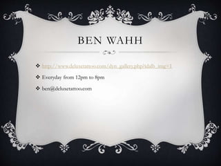 BEN WAHH
 http://www.deluxetattoo.com/dyn_gallery.php?idalb_img=1
 Everyday from 12pm to 8pm
 ben@deluxetattoo.com
 