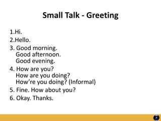 Small Talk - Greeting
1.Hi.
2.Hello.
3. Good morning.
Good afternoon.
Good evening.
4. How are you?
How are you doing?
How’re you doing? (Informal)
5. Fine. How about you?
6. Okay. Thanks.
 