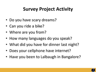 Survey Project Activity
• Do you have scary dreams?
• Can you ride a bike?
• Where are you from?
• How many languages do you speak?
• What did you have for dinner last night?
• Does your cellphone have internet?
• Have you been to Lalbaugh in Bangalore?
 
