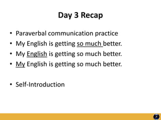 Day 3 Recap
• Paraverbal communication practice
• My English is getting so much better.
• My English is getting so much better.
• My English is getting so much better.
• Self-Introduction
 