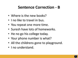 Sentence Correction - B
• Where is the new books?
• I no like to travel in bus.
• You repeat one more time.
• Suresh have lots of homeworks.
• He no go his college today.
• Your phone number is what?
• All the childrens gone to playground.
• I no understand.
 