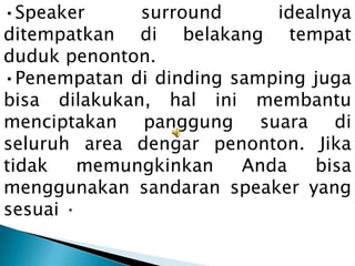 •Speaker      surround     idealnya
ditempatkan di belakang tempat
duduk penonton.
•Penempatan di dinding samping juga
bisa dilakukan, hal ini membantu
menciptakan panggung suara di
seluruh area dengar penonton. Jika
tidak   memungkinkan    Anda   bisa
menggunakan sandaran speaker yang
sesuai ·
 