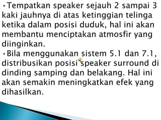 •Tempatkan speaker sejauh 2 sampai 3
kaki jauhnya di atas ketinggian telinga
ketika dalam posisi duduk, hal ini akan
membantu menciptakan atmosfir yang
diinginkan.
•Bila menggunakan sistem 5.1 dan 7.1,
distribusikan posisi speaker surround di
dinding samping dan belakang. Hal ini
akan semakin meningkatkan efek yang
dihasilkan.
 