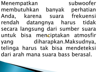 Menempatkan              subwoofer
membutuhkan banyak perhatian
Anda, karena suara frekuensi
rendah datangnya harus tidak
secara langsung dari sumber suara
untuk bisa menciptakan atmosfir
yang        diharapkan.Maksudnya,
telinga harus tak bisa mendeteksi
dari arah mana suara bass berasal.
 