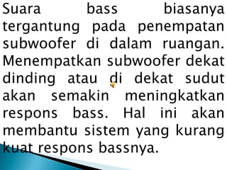 Suara      bass       biasanya
tergantung pada penempatan
subwoofer di dalam ruangan.
Menempatkan subwoofer dekat
dinding atau di dekat sudut
akan semakin meningkatkan
respons bass. Hal ini akan
membantu sistem yang kurang
kuat respons bassnya.
 