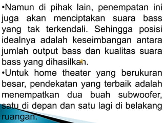 •Namun di pihak lain, penempatan ini
juga akan menciptakan suara bass
yang tak terkendali. Sehingga posisi
idealnya adalah keseimbangan antara
jumlah output bass dan kualitas suara
bass yang dihasilkan.
•Untuk home theater yang berukuran
besar, pendekatan yang terbaik adalah
menempatkan dua buah subwoofer,
satu di depan dan satu lagi di belakang
ruangan.
 